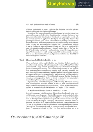 Online edition (c) 2009 Cambridge UP
15.3 Issues in the classification of text documents 335
potential applications of such a capability for corporate Intranets, govern-
ment departments, and Internet publishers.”
Most of our discussion of classiﬁcation has focused on introducing various
machine learning methods rather than discussing particular features of text
documents relevant to classiﬁcation. This bias is appropriate for a textbook,
but is misplaced for an application developer. It is frequently the case that
greater performance gains can be achieved from exploiting domain-speciﬁc
text features than from changing from one machine learning method to an-
other. Jackson and Moulinier (2002) suggest that “Understanding the data
is one of the keys to successful categorization, yet this is an area in which
most categorization tool vendors are extremely weak. Many of the ‘one size
ﬁts all’ tools on the market have not been tested on a wide range of content
types.” In this section we wish to step back a little and consider the applica-
tions of text classiﬁcation, the space of possible solutions, and the utility of
application-speciﬁc heuristics.
15.3.1 Choosing what kind of classifier to use
When confronted with a need to build a text classiﬁer, the ﬁrst question to
ask is how much training data is there currently available? None? Very little?
Quite a lot? Or a huge amount, growing every day? Often one of the biggest
practical challenges in ﬁelding a machine learning classiﬁer in real applica-
tions is creating or obtaining enough training data. For many problems and
algorithms, hundreds or thousands of examples from each class are required
to produce a high performance classiﬁer and many real world contexts in-
volve large sets of categories. We will initially assume that the classiﬁer is
needed as soon as possible; if a lot of time is available for implementation,
much of it might be spent on assembling data resources.
If you have no labeled training data, and especially if there are existing
staff knowledgeable about the domain of the data, then you should never
forget the solution of using hand-written rules. That is, you write standing
queries, as we touched on at the beginning of Chapter 13. For example:
IF (wheat OR grain) AND NOT (whole OR bread) THEN c = grain
In practice, rules get a lot bigger than this, and can be phrased using more
sophisticated query languages than just Boolean expressions, including the
use of numeric scores. With careful crafting (that is, by humans tuning the
rules on development data), the accuracy of such rules can become very high.
Jacobs and Rau (1990) report identifying articles about takeovers with 92%
precision and 88.5% recall, and Hayes and Weinstein (1990) report 94% re-
call and 84% precision over 675 categories on Reuters newswire documents.
Nevertheless the amount of work to create such well-tuned rules is very
large. A reasonable estimate is 2 days per class, and extra time has to go
 