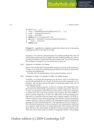 Online edition (c) 2009 Cambridge UP
12 1 Boolean retrieval
INTERSECT(ht1, . . . , tni)
1 terms ← SORTBYINCREASINGFREQUENCY(ht1, . . . , tni)
2 result ← postings( first(terms))
3 terms ← rest(terms)
4 while terms 6= NIL and result 6= NIL
5 do result ← INTERSECT(result, postings( first(terms)))
6 terms ← rest(terms)
7 return result
◮ Figure 1.7 Algorithm for conjunctive queries that returns the set of documents
containing each term in the input list of terms.
frequency: if we start by intersecting the two smallest postings lists, then all
intermediate results must be no bigger than the smallest postings list, and we
are therefore likely to do the least amount of total work. So, for the postings
lists in Figure 1.3 (page 7), we execute the above query as:
(1.4) (Calpurnia AND Brutus) AND Caesar
This is a ﬁrst justiﬁcation for keeping the frequency of terms in the dictionary:
it allows us to make this ordering decision based on in-memory data before
accessing any postings list.
Consider now the optimization of more general queries, such as:
(1.5) (madding OR crowd) AND (ignoble OR strife) AND (killed OR slain)
As before, we will get the frequencies for all terms, and we can then (con-
servatively) estimate the size of each OR by the sum of the frequencies of its
disjuncts. We can then process the query in increasing order of the size of
each disjunctive term.
For arbitrary Boolean queries, we have to evaluate and temporarily store
the answers for intermediate expressions in a complex expression. However,
in many circumstances, either because of the nature of the query language,
or just because this is the most common type of query that users submit, a
query is purely conjunctive. In this case, rather than viewing merging post-
ings lists as a function with two inputs and a distinct output, it is more ef-
ﬁcient to intersect each retrieved postings list with the current intermediate
result in memory, where we initialize the intermediate result by loading the
postings list of the least frequent term. This algorithm is shown in Figure 1.7.
The intersection operation is then asymmetric: the intermediate results list
is in memory while the list it is being intersected with is being read from
disk. Moreover the intermediate results list is always at least as short as the
other list, and in many cases it is orders of magnitude shorter. The postings
 
