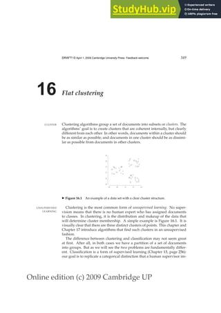 Online edition (c) 2009 Cambridge UP
DRAFT! © April 1, 2009 Cambridge University Press. Feedback welcome. 349
16 Flat clustering
Clustering algorithms group a set of documents into subsets or clusters. The
CLUSTER
algorithms’ goal is to create clusters that are coherent internally, but clearly
different from each other. In other words, documents within a cluster should
be as similar as possible; and documents in one cluster should be as dissimi-
lar as possible from documents in other clusters.
0.0 0.5 1.0 1.5 2.0
0.0
0.5
1.0
1.5
2.0
2.5
◮ Figure 16.1 An example of a data set with a clear cluster structure.
Clustering is the most common form of unsupervised learning. No super-
UNSUPERVISED
LEARNING vision means that there is no human expert who has assigned documents
to classes. In clustering, it is the distribution and makeup of the data that
will determine cluster membership. A simple example is Figure 16.1. It is
visually clear that there are three distinct clusters of points. This chapter and
Chapter 17 introduce algorithms that ﬁnd such clusters in an unsupervised
fashion.
The difference between clustering and classiﬁcation may not seem great
at ﬁrst. After all, in both cases we have a partition of a set of documents
into groups. But as we will see the two problems are fundamentally differ-
ent. Classiﬁcation is a form of supervised learning (Chapter 13, page 256):
our goal is to replicate a categorical distinction that a human supervisor im-
 