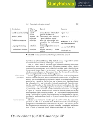 Online edition (c) 2009 Cambridge UP
16.1 Clustering in information retrieval 351
Application What is Beneﬁt Example
clustered?
Search result clustering search
results
more effective information
presentation to user
Figure 16.2
Scatter-Gather (subsets of)
collection
alternative user interface:
“search without typing”
Figure 16.3
Collection clustering collection effective information pre-
sentation for exploratory
browsing
McKeown et al. (2002),
http://news.google.com
Language modeling collection increased precision and/or
recall Liu and Croft (2004)
Cluster-based retrieval collection higher efﬁciency: faster
search Salton (1971a)
◮ Table 16.1 Some applications of clustering in information retrieval.
hypothesis in Chapter 14 (page 289). In both cases, we posit that similar
documents behave similarly with respect to relevance.
Table 16.1 shows some of the main applications of clustering in informa-
tion retrieval. They differ in the set of documents that they cluster – search
results, collection or subsets of the collection – and the aspect of an informa-
tion retrieval system they try to improve – user experience, user interface,
effectiveness or efﬁciency of the search system. But they are all based on the
basic assumption stated by the cluster hypothesis.
The ﬁrst application mentioned in Table 16.1 is search result clustering where
SEARCH RESULT
CLUSTERING by search results we mean the documents that were returned in response to
a query. The default presentation of search results in information retrieval is
a simple list. Users scan the list from top to bottom until they have found
the information they are looking for. Instead, search result clustering clus-
ters the search results, so that similar documents appear together. It is often
easier to scan a few coherent groups than many individual documents. This
is particularly useful if a search term has different word senses. The example
in Figure 16.2 is jaguar. Three frequent senses on the web refer to the car, the
animal and an Apple operating system. The Clustered Results panel returned
by the Vivísimo search engine (http://vivisimo.com) can be a more effective user
interface for understanding what is in the search results than a simple list of
documents.
A better user interface is also the goal of Scatter-Gather, the second ap-
SCATTER-GATHER
plication in Table 16.1. Scatter-Gather clusters the whole collection to get
groups of documents that the user can select or gather. The selected groups
are merged and the resulting set is again clustered. This process is repeated
until a cluster of interest is found. An example is shown in Figure 16.3.
 