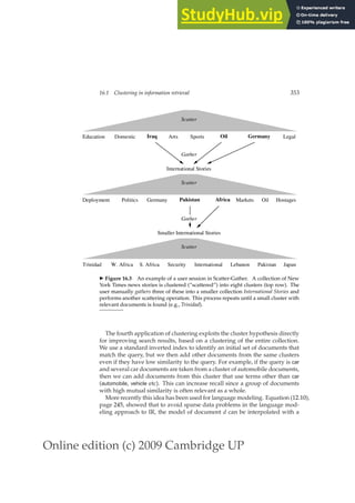 Online edition (c) 2009 Cambridge UP
16.1 Clustering in information retrieval 353
◮ Figure 16.3 An example of a user session in Scatter-Gather. A collection of New
York Times news stories is clustered (“scattered”) into eight clusters (top row). The
user manually gathers three of these into a smaller collection International Stories and
performs another scattering operation. This process repeats until a small cluster with
relevant documents is found (e.g., Trinidad).
The fourth application of clustering exploits the cluster hypothesis directly
for improving search results, based on a clustering of the entire collection.
We use a standard inverted index to identify an initial set of documents that
match the query, but we then add other documents from the same clusters
even if they have low similarity to the query. For example, if the query is car
and several car documents are taken from a cluster of automobile documents,
then we can add documents from this cluster that use terms other than car
(automobile, vehicle etc). This can increase recall since a group of documents
with high mutual similarity is often relevant as a whole.
More recently this idea has been used for language modeling. Equation (12.10),
page 245, showed that to avoid sparse data problems in the language mod-
eling approach to IR, the model of document d can be interpolated with a
 