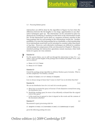 Online edition (c) 2009 Cambridge UP
1.3 Processing Boolean queries 13
intersection can still be done by the algorithm in Figure 1.6, but when the
difference between the list lengths is very large, opportunities to use alter-
native techniques open up. The intersection can be calculated in place by
destructively modifying or marking invalid items in the intermediate results
list. Or the intersection can be done as a sequence of binary searches in the
long postings lists for each posting in the intermediate results list. Another
possibility is to store the long postings list as a hashtable, so that membership
of an intermediate result item can be calculated in constant rather than linear
or log time. However, such alternative techniques are difﬁcult to combine
with postings list compression of the sort discussed in Chapter 5. Moreover,
standard postings list intersection operations remain necessary when both
terms of a query are very common.
?
Exercise 1.4 [⋆]
For the queries below, can we still run through the intersection in time O(x + y),
where x and y are the lengths of the postings lists for Brutus and Caesar? If not, what
can we achieve?
a. Brutus AND NOT Caesar
b. Brutus OR NOT Caesar
Exercise 1.5 [⋆]
Extend the postings merge algorithm to arbitrary Boolean query formulas. What is
its time complexity? For instance, consider:
c. (Brutus OR Caesar) AND NOT (Antony OR Cleopatra)
Can we always merge in linear time? Linear in what? Can we do better than this?
Exercise 1.6 [⋆⋆]
We can use distributive laws for AND and OR to rewrite queries.
a. Show how to rewrite the query in Exercise 1.5 into disjunctive normal form using
the distributive laws.
b. Would the resulting query be more or less efﬁciently evaluated than the original
form of this query?
c. Is this result true in general or does it depend on the words and the contents of
the document collection?
Exercise 1.7 [⋆]
Recommend a query processing order for
d. (tangerine OR trees) AND (marmalade OR skies) AND (kaleidoscope OR eyes)
given the following postings list sizes:
 