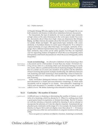 Online edition (c) 2009 Cambridge UP
16.2 Problem statement 355
in Chapter 14 (page 291) also applies to this chapter. As in Chapter 14, we use
both similarity and distance to talk about relatedness between documents.
For documents, the type of similarity we want is usually topic similarity
or high values on the same dimensions in the vector space model. For exam-
ple, documents about China have high values on dimensions like Chinese,
Beijing, and Mao whereas documents about the UK tend to have high values
for London, Britain and Queen. We approximate topic similarity with cosine
similarity or Euclidean distance in vector space (Chapter 6). If we intend to
capture similarity of a type other than topic, for example, similarity of lan-
guage, then a different representation may be appropriate. When computing
topic similarity, stop words can be safely ignored, but they are important
cues for separating clusters of English (in which the occurs frequently and la
infrequently) and French documents (in which the occurs infrequently and la
frequently).
A note on terminology. An alternative deﬁnition of hard clustering is that
a document can be a full member of more than one cluster. Partitional clus-
PARTITIONAL
CLUSTERING tering always refers to a clustering where each document belongs to exactly
one cluster. (But in a partitional hierarchical clustering (Chapter 17) all mem-
bers of a cluster are of course also members of its parent.) On the deﬁnition
of hard clustering that permits multiple membership, the difference between
soft clustering and hard clustering is that membership values in hard clus-
tering are either 0 or 1, whereas they can take on any non-negative value in
soft clustering.
Some researchers distinguish between exhaustive clusterings that assign
EXHAUSTIVE
each document to a cluster and non-exhaustive clusterings, in which some
documents will be assigned to no cluster. Non-exhaustive clusterings in
which each document is a member of either no cluster or one cluster are
called exclusive. We deﬁne clustering to be exhaustive in this book.
EXCLUSIVE
16.2.1 Cardinality – the number of clusters
A difﬁcult issue in clustering is determining the number of clusters or cardi-
CARDINALITY
nality of a clustering, which we denote by K. Often K is nothing more than
a good guess based on experience or domain knowledge. But for K-means,
we will also introduce a heuristic method for choosing K and an attempt to
incorporate the selection of K into the objective function. Sometimes the ap-
plication puts constraints on the range of K. For example, the Scatter-Gather
interface in Figure 16.3 could not display more than about K = 10 clusters
per layer because of the size and resolution of computer monitors in the early
1990s.
Since our goal is to optimize an objective function, clustering is essentially
 