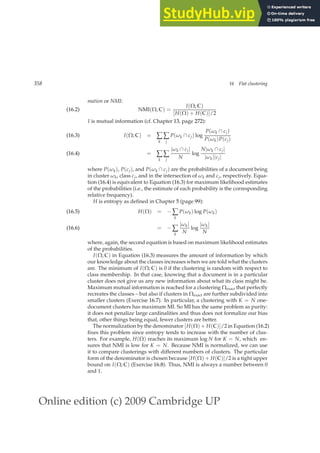 Online edition (c) 2009 Cambridge UP
358 16 Flat clustering
mation or NMI:
NMI(Ω, C) =
I(Ω; C)
[H(Ω) + H(C)]/2
(16.2)
I is mutual information (cf. Chapter 13, page 272):
I(Ω; C) = ∑
k
∑
j
P(ωk ∩ cj) log
P(ωk ∩ cj)
P(ωk)P(cj)
(16.3)
= ∑
k
∑
j
|ωk ∩ cj|
N
log
N|ωk ∩ cj|
|ωk||cj|
(16.4)
where P(ωk), P(cj), and P(ωk ∩ cj) are the probabilities of a document being
in cluster ωk, class cj, and in the intersection of ωk and cj, respectively. Equa-
tion (16.4) is equivalent to Equation (16.3) for maximum likelihood estimates
of the probabilities (i.e., the estimate of each probability is the corresponding
relative frequency).
H is entropy as deﬁned in Chapter 5 (page 99):
H(Ω) = − ∑
k
P(ωk) log P(ωk)
(16.5)
= − ∑
k
|ωk|
N
log
|ωk|
N
(16.6)
where, again, the second equation is based on maximum likelihood estimates
of the probabilities.
I(Ω; C) in Equation (16.3) measures the amount of information by which
our knowledge about the classes increases when we are told what the clusters
are. The minimum of I(Ω; C) is 0 if the clustering is random with respect to
class membership. In that case, knowing that a document is in a particular
cluster does not give us any new information about what its class might be.
Maximum mutual information is reached for a clustering Ωexact that perfectly
recreates the classes – but also if clusters in Ωexact are further subdivided into
smaller clusters (Exercise 16.7). In particular, a clustering with K = N one-
document clusters has maximum MI. So MI has the same problem as purity:
it does not penalize large cardinalities and thus does not formalize our bias
that, other things being equal, fewer clusters are better.
The normalization by the denominator [H(Ω) + H(C)]/2 in Equation (16.2)
ﬁxes this problem since entropy tends to increase with the number of clus-
ters. For example, H(Ω) reaches its maximum log N for K = N, which en-
sures that NMI is low for K = N. Because NMI is normalized, we can use
it to compare clusterings with different numbers of clusters. The particular
form of the denominator is chosen because [H(Ω) + H(C)]/2 is a tight upper
bound on I(Ω; C) (Exercise 16.8). Thus, NMI is always a number between 0
and 1.
 
