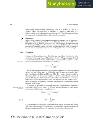Online edition (c) 2009 Cambridge UP
360 16 Flat clustering
Based on the numbers in the contingency table, P = 20/40 = 0.5 and R =
20/44 ≈ 0.455. This gives us F1 ≈ 0.48 for β = 1 and F5 ≈ 0.456 for β = 5.
In information retrieval, evaluating clustering with F has the advantage that
the measure is already familiar to the research community.
?
Exercise 16.3
Replace every point d in Figure 16.4 with two identical copies of d in the same class.
(i) Is it less difﬁcult, equally difﬁcult or more difﬁcult to cluster this set of 34 points
as opposed to the 17 points in Figure 16.4? (ii) Compute purity, NMI, RI, and F5 for
the clustering with 34 points. Which measures increase and which stay the same after
doubling the number of points? (iii) Given your assessment in (i) and the results in
(ii), which measures are best suited to compare the quality of the two clusterings?
16.4 K-means
K-means is the most important ﬂat clustering algorithm. Its objective is to
minimize the average squared Euclidean distance (Chapter 6, page 131) of
documents from their cluster centers where a cluster center is deﬁned as the
mean or centroid ~
µ of the documents in a cluster ω:
CENTROID
~
µ(ω) =
1
|ω| ∑
~
x∈ω
~
x
The deﬁnition assumes that documents are represented as length-normalized
vectors in a real-valued space in the familiar way. We used centroids for Roc-
chio classiﬁcation in Chapter 14 (page 292). They play a similar role here.
The ideal cluster in K-means is a sphere with the centroid as its center of
gravity. Ideally, the clusters should not overlap. Our desiderata for classes
in Rocchio classiﬁcation were the same. The difference is that we have no la-
beled training set in clustering for which we know which documents should
be in the same cluster.
A measure of how well the centroids represent the members of their clus-
ters is the residual sum of squares or RSS, the squared distance of each vector
RESIDUAL SUM OF
SQUARES from its centroid summed over all vectors:
RSSk = ∑
~
x∈ωk
|~
x −~
µ(ωk)|2
RSS =
K
∑
k=1
RSSk
(16.7)
RSS is the objective function in K-means and our goal is to minimize it. Since
N is ﬁxed, minimizing RSS is equivalent to minimizing the average squared
distance, a measure of how well centroids represent their documents.
 