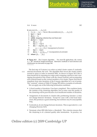Online edition (c) 2009 Cambridge UP
16.4 K-means 361
K-MEANS({~
x1, . . . ,~
xN}, K)
1 (~
s1,~
s2, . . . ,~
sK) ← SELECTRANDOMSEEDS({~
x1, . . . ,~
xN}, K)
2 for k ← 1 to K
3 do ~
µk ←~
sk
4 while stopping criterion has not been met
5 do for k ← 1 to K
6 do ωk ← {}
7 for n ← 1 to N
8 do j ← arg minj′ |~
µj′ −~
xn|
9 ωj ← ωj ∪ {~
xn} (reassignment of vectors)
10 for k ← 1 to K
11 do ~
µk ← 1
|ωk| ∑~
x∈ωk
~
x (recomputation of centroids)
12 return {~
µ1, . . . ,~
µK}
◮ Figure 16.5 The K-means algorithm. For most IR applications, the vectors
~
xn ∈ RM should be length-normalized. Alternative methods of seed selection and
initialization are discussed on page 364.
The ﬁrst step of K-means is to select as initial cluster centers K randomly
selected documents, the seeds. The algorithm then moves the cluster centers
SEED
around in space in order to minimize RSS. As shown in Figure 16.5, this is
done iteratively by repeating two steps until a stopping criterion is met: reas-
signing documents to the cluster with the closest centroid; and recomputing
each centroid based on the current members of its cluster. Figure 16.6 shows
snapshots from nine iterations of the K-means algorithm for a set of points.
The “centroid” column of Table 17.2 (page 397) shows examples of centroids.
We can apply one of the following termination conditions.
• A ﬁxed number of iterations I has been completed. This condition limits
the runtime of the clustering algorithm, but in some cases the quality of
the clustering will be poor because of an insufﬁcient number of iterations.
• Assignment of documents to clusters (the partitioning function γ) does
not change between iterations. Except for cases with a bad local mini-
mum, this produces a good clustering, but runtimes may be unacceptably
long.
• Centroids ~
µk do not change between iterations. This is equivalent to γ not
changing (Exercise 16.5).
• Terminate when RSS falls below a threshold. This criterion ensures that
the clustering is of a desired quality after termination. In practice, we
 