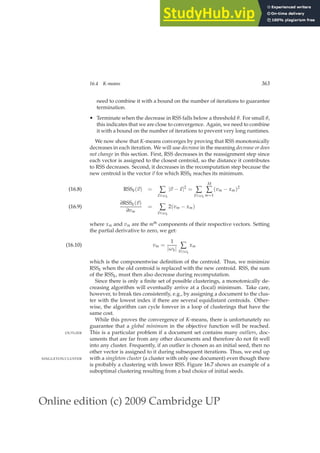 Online edition (c) 2009 Cambridge UP
16.4 K-means 363
need to combine it with a bound on the number of iterations to guarantee
termination.
• Terminate when the decrease in RSS falls below a threshold θ. For small θ,
this indicates that we are close to convergence. Again, we need to combine
it with a bound on the number of iterations to prevent very long runtimes.
We now show that K-means converges by proving that RSS monotonically
decreases in each iteration. We will use decrease in the meaning decrease or does
not change in this section. First, RSS decreases in the reassignment step since
each vector is assigned to the closest centroid, so the distance it contributes
to RSS decreases. Second, it decreases in the recomputation step because the
new centroid is the vector ~
v for which RSSk reaches its minimum.
RSSk(~
v) = ∑
~
x∈ωk
|~
v −~
x|2
= ∑
~
x∈ωk
M
∑
m=1
(vm − xm)2
(16.8)
∂RSSk(~
v)
∂vm
= ∑
~
x∈ωk
2(vm − xm)
(16.9)
where xm and vm are the mth
components of their respective vectors. Setting
the partial derivative to zero, we get:
vm =
1
|ωk| ∑
~
x∈ωk
xm
(16.10)
which is the componentwise deﬁnition of the centroid. Thus, we minimize
RSSk when the old centroid is replaced with the new centroid. RSS, the sum
of the RSSk, must then also decrease during recomputation.
Since there is only a ﬁnite set of possible clusterings, a monotonically de-
creasing algorithm will eventually arrive at a (local) minimum. Take care,
however, to break ties consistently, e.g., by assigning a document to the clus-
ter with the lowest index if there are several equidistant centroids. Other-
wise, the algorithm can cycle forever in a loop of clusterings that have the
same cost.
While this proves the convergence of K-means, there is unfortunately no
guarantee that a global minimum in the objective function will be reached.
This is a particular problem if a document set contains many outliers, doc-
OUTLIER
uments that are far from any other documents and therefore do not ﬁt well
into any cluster. Frequently, if an outlier is chosen as an initial seed, then no
other vector is assigned to it during subsequent iterations. Thus, we end up
with a singleton cluster (a cluster with only one document) even though there
SINGLETON CLUSTER
is probably a clustering with lower RSS. Figure 16.7 shows an example of a
suboptimal clustering resulting from a bad choice of initial seeds.
 