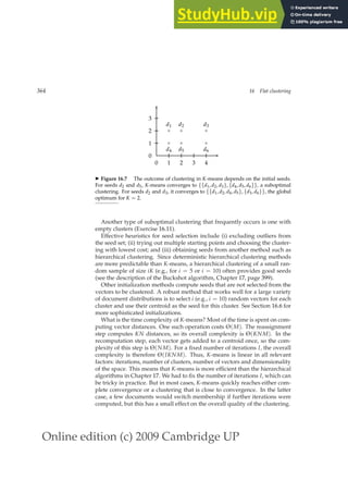 Online edition (c) 2009 Cambridge UP
364 16 Flat clustering
0 1 2 3 4
0
1
2
3
×
×
×
×
×
×
d1 d2 d3
d4 d5 d6
◮ Figure 16.7 The outcome of clustering in K-means depends on the initial seeds.
For seeds d2 and d5, K-means converges to {{d1, d2, d3}, {d4, d5, d6}}, a suboptimal
clustering. For seeds d2 and d3, it converges to {{d1, d2, d4, d5}, {d3, d6}}, the global
optimum for K = 2.
Another type of suboptimal clustering that frequently occurs is one with
empty clusters (Exercise 16.11).
Effective heuristics for seed selection include (i) excluding outliers from
the seed set; (ii) trying out multiple starting points and choosing the cluster-
ing with lowest cost; and (iii) obtaining seeds from another method such as
hierarchical clustering. Since deterministic hierarchical clustering methods
are more predictable than K-means, a hierarchical clustering of a small ran-
dom sample of size iK (e.g., for i = 5 or i = 10) often provides good seeds
(see the description of the Buckshot algorithm, Chapter 17, page 399).
Other initialization methods compute seeds that are not selected from the
vectors to be clustered. A robust method that works well for a large variety
of document distributions is to select i (e.g., i = 10) random vectors for each
cluster and use their centroid as the seed for this cluster. See Section 16.6 for
more sophisticated initializations.
What is the time complexity of K-means? Most of the time is spent on com-
puting vector distances. One such operation costs Θ(M). The reassignment
step computes KN distances, so its overall complexity is Θ(KNM). In the
recomputation step, each vector gets added to a centroid once, so the com-
plexity of this step is Θ(NM). For a ﬁxed number of iterations I, the overall
complexity is therefore Θ(IKNM). Thus, K-means is linear in all relevant
factors: iterations, number of clusters, number of vectors and dimensionality
of the space. This means that K-means is more efﬁcient than the hierarchical
algorithms in Chapter 17. We had to ﬁx the number of iterations I, which can
be tricky in practice. But in most cases, K-means quickly reaches either com-
plete convergence or a clustering that is close to convergence. In the latter
case, a few documents would switch membership if further iterations were
computed, but this has a small effect on the overall quality of the clustering.
 
