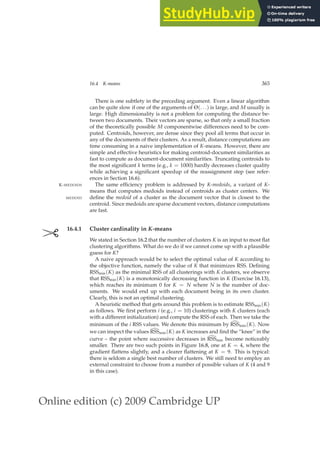 Online edition (c) 2009 Cambridge UP
16.4 K-means 365
There is one subtlety in the preceding argument. Even a linear algorithm
can be quite slow if one of the arguments of Θ(. . .) is large, and M usually is
large. High dimensionality is not a problem for computing the distance be-
tween two documents. Their vectors are sparse, so that only a small fraction
of the theoretically possible M componentwise differences need to be com-
puted. Centroids, however, are dense since they pool all terms that occur in
any of the documents of their clusters. As a result, distance computations are
time consuming in a naive implementation of K-means. However, there are
simple and effective heuristics for making centroid-document similarities as
fast to compute as document-document similarities. Truncating centroids to
the most signiﬁcant k terms (e.g., k = 1000) hardly decreases cluster quality
while achieving a signiﬁcant speedup of the reassignment step (see refer-
ences in Section 16.6).
The same efﬁciency problem is addressed by K-medoids, a variant of K-
K-MEDOIDS
means that computes medoids instead of centroids as cluster centers. We
deﬁne the medoid of a cluster as the document vector that is closest to the
MEDOID
centroid. Since medoids are sparse document vectors, distance computations
are fast.
✄ 16.4.1 Cluster cardinality in K-means
We stated in Section 16.2 that the number of clusters K is an input to most ﬂat
clustering algorithms. What do we do if we cannot come up with a plausible
guess for K?
A naive approach would be to select the optimal value of K according to
the objective function, namely the value of K that minimizes RSS. Deﬁning
RSSmin(K) as the minimal RSS of all clusterings with K clusters, we observe
that RSSmin(K) is a monotonically decreasing function in K (Exercise 16.13),
which reaches its minimum 0 for K = N where N is the number of doc-
uments. We would end up with each document being in its own cluster.
Clearly, this is not an optimal clustering.
A heuristic method that gets around this problem is to estimate RSSmin(K)
as follows. We ﬁrst perform i (e.g., i = 10) clusterings with K clusters (each
with a different initialization) and compute the RSS of each. Then we take the
minimum of the i RSS values. We denote this minimum by d
RSSmin(K). Now
we can inspect the values d
RSSmin(K) as K increases and ﬁnd the “knee” in the
curve – the point where successive decreases in d
RSSmin become noticeably
smaller. There are two such points in Figure 16.8, one at K = 4, where the
gradient ﬂattens slightly, and a clearer ﬂattening at K = 9. This is typical:
there is seldom a single best number of clusters. We still need to employ an
external constraint to choose from a number of possible values of K (4 and 9
in this case).
 