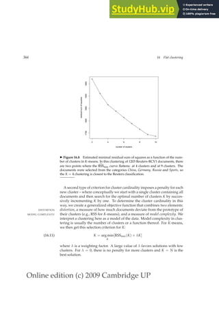 Online edition (c) 2009 Cambridge UP
366 16 Flat clustering
2 4 6 8 10
1750
1800
1850
1900
1950
number of clusters
residual
sum
of
squares
◮ Figure 16.8 Estimated minimal residual sum of squares as a function of the num-
ber of clusters in K-means. In this clustering of 1203 Reuters-RCV1 documents, there
are two points where the d
RSSmin curve ﬂattens: at 4 clusters and at 9 clusters. The
documents were selected from the categories China, Germany, Russia and Sports, so
the K = 4 clustering is closest to the Reuters classiﬁcation.
A second type of criterion for cluster cardinality imposes a penalty for each
new cluster – where conceptually we start with a single cluster containing all
documents and then search for the optimal number of clusters K by succes-
sively incrementing K by one. To determine the cluster cardinality in this
way, we create a generalized objective function that combines two elements:
distortion, a measure of how much documents deviate from the prototype of
DISTORTION
their clusters (e.g., RSS for K-means); and a measure of model complexity. We
MODEL COMPLEXITY
interpret a clustering here as a model of the data. Model complexity in clus-
tering is usually the number of clusters or a function thereof. For K-means,
we then get this selection criterion for K:
K = arg min
K
[RSSmin(K) + λK]
(16.11)
where λ is a weighting factor. A large value of λ favors solutions with few
clusters. For λ = 0, there is no penalty for more clusters and K = N is the
best solution.
 