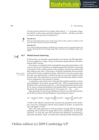 Online edition (c) 2009 Cambridge UP
368 16 Flat clustering
Germany, Russia and Sports) is a better choice than K = 1. In practice, Equa-
tion (16.11) is often more useful than Equation (16.13) – with the caveat that
we need to come up with an estimate for λ.
?
Exercise 16.4
Why are documents that do not use the same term for the concept car likely to end
up in the same cluster in K-means clustering?
Exercise 16.5
Two of the possible termination conditions for K-means were (1) assignment does not
change, (2) centroids do not change (page 361). Do these two conditions imply each
other?
✄ 16.5 Model-based clustering
In this section, we describe a generalization of K-means, the EM algorithm.
It can be applied to a larger variety of document representations and distri-
butions than K-means.
In K-means, we attempt to ﬁnd centroids that are good representatives. We
can view the set of K centroids as a model that generates the data. Generating
a document in this model consists of ﬁrst picking a centroid at random and
then adding some noise. If the noise is normally distributed, this procedure
will result in clusters of spherical shape. Model-based clustering assumes that
MODEL-BASED
CLUSTERING the data were generated by a model and tries to recover the original model
from the data. The model that we recover from the data then deﬁnes clusters
and an assignment of documents to clusters.
A commonly used criterion for estimating the model parameters is maxi-
mum likelihood. In K-means, the quantity exp(−RSS) is proportional to the
likelihood that a particular model (i.e., a set of centroids) generated the data.
For K-means, maximum likelihood and minimal RSS are equivalent criteria.
We denote the model parameters by Θ. In K-means, Θ = {~
µ1, . . . ,~
µK}.
More generally, the maximum likelihood criterion is to select the parame-
ters Θ that maximize the log-likelihood of generating the data D:
Θ = arg max
Θ
L(D|Θ) = arg max
Θ
log
N
∏
n=1
P(dn|Θ) = arg max
Θ
N
∑
n=1
log P(dn|Θ)
L(D|Θ) is the objective function that measures the goodness of the cluster-
ing. Given two clusterings with the same number of clusters, we prefer the
one with higher L(D|Θ).
This is the same approach we took in Chapter 12 (page 237) for language
modeling and in Section 13.1 (page 265) for text classiﬁcation. In text clas-
siﬁcation, we chose the class that maximizes the likelihood of generating a
particular document. Here, we choose the clustering Θ that maximizes the
 