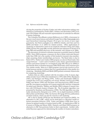 Online edition (c) 2009 Cambridge UP
16.6 References and further reading 373
alyzing the properties of Scatter/Gather and other information seeking user
interfaces is presented by Pirolli (2007). Schütze and Silverstein (1997) eval-
uate LSI (Chapter 18) and truncated representations of centroids for efﬁcient
K-means clustering.
The Columbia NewsBlaster system (McKeown et al. 2002), a forerunner to
the now much more famous and reﬁned Google News (http://news.google.com),
used hierarchical clustering (Chapter 17) to give two levels of news topic
granularity. See Hatzivassiloglou et al. (2000) for details, and Chen and Lin
(2000) and Radev et al. (2001) for related systems. Other applications of
clustering in information retrieval are duplicate detection (Yang and Callan
(2006), Section 19.6, page 438), novelty detection (see references in Section 17.9,
page 399) and metadata discovery on the semantic web (Alonso et al. 2006).
The discussion of external evaluation measures is partially based on Strehl
(2002). Dom (2002) proposes a measure Q0 that is better motivated theoret-
ically than NMI. Q0 is the number of bits needed to transmit class member-
ships assuming cluster memberships are known. The Rand index is due to
Rand (1971). Hubert and Arabie (1985) propose an adjusted Rand index that
ADJUSTED RAND INDEX
ranges between −1 and 1 and is 0 if there is only chance agreement between
clusters and classes (similar to κ in Chapter 8, page 165). Basu et al. (2004) ar-
gue that the three evaluation measures NMI, Rand index and F measure give
very similar results. Stein et al. (2003) propose expected edge density as an in-
ternal measure and give evidence that it is a good predictor of the quality of a
clustering. Kleinberg (2002) and Meilă (2005) present axiomatic frameworks
for comparing clusterings.
Authors that are often credited with the invention of the K-means algo-
rithm include Lloyd (1982) (ﬁrst distributed in 1957), Ball (1965), MacQueen
(1967), and Hartigan and Wong (1979). Arthur and Vassilvitskii (2006) in-
vestigate the worst-case complexity of K-means. Bradley and Fayyad (1998),
Pelleg and Moore (1999) and Davidson and Satyanarayana (2003) investi-
gate the convergence properties of K-means empirically and how it depends
on initial seed selection. Dhillon and Modha (2001) compare K-means clus-
ters with SVD-based clusters (Chapter 18). The K-medoid algorithm was
presented by Kaufman and Rousseeuw (1990). The EM algorithm was orig-
inally introduced by Dempster et al. (1977). An in-depth treatment of EM is
(McLachlan and Krishnan 1996). See Section 18.5 (page 417) for publications
on latent analysis, which can also be viewed as soft clustering.
AIC is due to Akaike (1974) (see also Burnham and Anderson (2002)). An
alternative to AIC is BIC, which can be motivated as a Bayesian model se-
lection procedure (Schwarz 1978). Fraley and Raftery (1998) show how to
choose an optimal number of clusters based on BIC. An application of BIC to
K-means is (Pelleg and Moore 2000). Hamerly and Elkan (2003) propose an
alternative to BIC that performs better in their experiments. Another inﬂu-
ential Bayesian approach for determining the number of clusters (simultane-
 