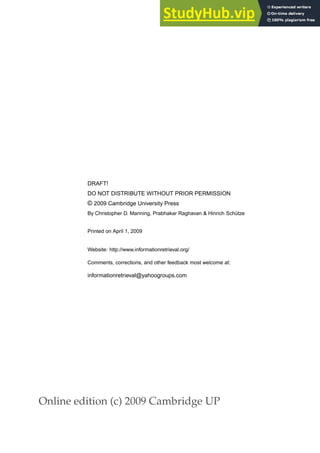 Online edition (c) 2009 Cambridge UP
DRAFT!
DO NOT DISTRIBUTE WITHOUT PRIOR PERMISSION
© 2009 Cambridge University Press
By Christopher D. Manning, Prabhakar Raghavan & Hinrich Schütze
Printed on April 1, 2009
Website: http://www.informationretrieval.org/
Comments, corrections, and other feedback most welcome at:
informationretrieval@yahoogroups.com
 