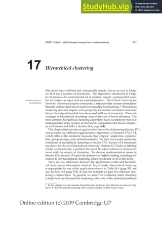 Online edition (c) 2009 Cambridge UP
DRAFT! © April 1, 2009 Cambridge University Press. Feedback welcome. 377
17 Hierarchical clustering
Flat clustering is efﬁcient and conceptually simple, but as we saw in Chap-
ter 16 it has a number of drawbacks. The algorithms introduced in Chap-
ter 16 return a ﬂat unstructured set of clusters, require a prespeciﬁed num-
ber of clusters as input and are nondeterministic. Hierarchical clustering (or
HIERARCHICAL
CLUSTERING hierarchic clustering) outputs a hierarchy, a structure that is more informative
than the unstructured set of clusters returned by ﬂat clustering.1 Hierarchical
clustering does not require us to prespecify the number of clusters and most
hierarchical algorithms that have been used in IR are deterministic. These ad-
vantages of hierarchical clustering come at the cost of lower efﬁciency. The
most common hierarchical clustering algorithms have a complexity that is at
least quadratic in the number of documents compared to the linear complex-
ity of K-means and EM (cf. Section 16.4, page 364).
This chapter ﬁrst introduces agglomerative hierarchical clustering (Section 17.1)
and presents four different agglomerative algorithms, in Sections 17.2–17.4,
which differ in the similarity measures they employ: single-link, complete-
link, group-average, and centroid similarity. We then discuss the optimality
conditions of hierarchical clustering in Section 17.5. Section 17.6 introduces
top-down (or divisive) hierarchical clustering. Section 17.7 looks at labeling
clusters automatically, a problem that must be solved whenever humans in-
teract with the output of clustering. We discuss implementation issues in
Section 17.8. Section 17.9 provides pointers to further reading, including ref-
erences to soft hierarchical clustering, which we do not cover in this book.
There are few differences between the applications of ﬂat and hierarchi-
cal clustering in information retrieval. In particular, hierarchical clustering
is appropriate for any of the applications shown in Table 16.1 (page 351; see
also Section 16.6, page 372). In fact, the example we gave for collection clus-
tering is hierarchical. In general, we select ﬂat clustering when efﬁciency
is important and hierarchical clustering when one of the potential problems
1. In this chapter, we only consider hierarchies that are binary trees like the one shown in Fig-
ure 17.1 – but hierarchical clustering can be easily extended to other types of trees.
 