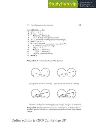 Online edition (c) 2009 Cambridge UP
17.1 Hierarchical agglomerative clustering 381
SIMPLEHAC(d1, . . . , dN)
1 for n ← 1 to N
2 do for i ← 1 to N
3 do C[n][i] ← SIM(dn, di)
4 I[n] ← 1 (keeps track of active clusters)
5 A ← [] (assembles clustering as a sequence of merges)
6 for k ← 1 to N − 1
7 do hi, mi ← arg max{hi,mi:i6=m∧I[i]=1∧I[m]=1} C[i][m]
8 A.APPEND(hi, mi) (store merge)
9 for j ← 1 to N
10 do C[i][j] ← SIM(i, m, j)
11 C[j][i] ← SIM(i, m, j)
12 I[m] ← 0 (deactivate cluster)
13 return A
◮ Figure 17.2 A simple, but inefﬁcient HAC algorithm.
b
b
b
b
(a) single-link: maximum similarity
b
b
b
b
(b) complete-link: minimum similarity
b
b
b
b
(c) centroid: average inter-similarity
b
b
b
b
(d) group-average: average of all similarities
◮ Figure 17.3 The different notions of cluster similarity used by the four HAC al-
gorithms. An inter-similarity is a similarity between two documents from different
clusters.
 