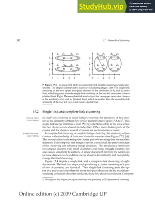 Online edition (c) 2009 Cambridge UP
382 17 Hierarchical clustering
0 1 2 3 4
0
1
2
3
×
d5
×
d6
×
d7
×
d8
×
d1
×
d2
×
d3
×
d4
0 1 2 3 4
0
1
2
3
×
d5
×
d6
×
d7
×
d8
×
d1
×
d2
×
d3
×
d4
◮ Figure 17.4 A single-link (left) and complete-link (right) clustering of eight doc-
uments. The ellipses correspond to successive clustering stages. Left: The single-link
similarity of the two upper two-point clusters is the similarity of d2 and d3 (solid
line), which is greater than the single-link similarity of the two left two-point clusters
(dashed line). Right: The complete-link similarity of the two upper two-point clusters
is the similarity of d1 and d4 (dashed line), which is smaller than the complete-link
similarity of the two left two-point clusters (solid line).
17.2 Single-link and complete-link clustering
In single-link clustering or single-linkage clustering, the similarity of two clus-
SINGLE-LINK
CLUSTERING ters is the similarity of their most similar members (see Figure 17.3, (a))3. This
single-link merge criterion is local. We pay attention solely to the area where
the two clusters come closest to each other. Other, more distant parts of the
cluster and the clusters’ overall structure are not taken into account.
In complete-link clustering or complete-linkage clustering, the similarity of two
COMPLETE-LINK
CLUSTERING clusters is the similarity of their most dissimilar members (see Figure 17.3, (b)).
This is equivalent to choosing the cluster pair whose merge has the smallest
diameter. This complete-link merge criterion is non-local; the entire structure
of the clustering can inﬂuence merge decisions. This results in a preference
for compact clusters with small diameters over long, straggly clusters, but
also causes sensitivity to outliers. A single document far from the center can
increase diameters of candidate merge clusters dramatically and completely
change the ﬁnal clustering.
Figure 17.4 depicts a single-link and a complete-link clustering of eight
documents. The ﬁrst four steps, each producing a cluster consisting of a pair
of two documents, are identical. Then single-link clustering joins the up-
per two pairs (and after that the lower two pairs) because on the maximum-
similarity deﬁnition of cluster similarity, those two clusters are closest. Complete-
3. Throughout this chapter, we equate similarity with proximity in 2D depictions of clustering.
 