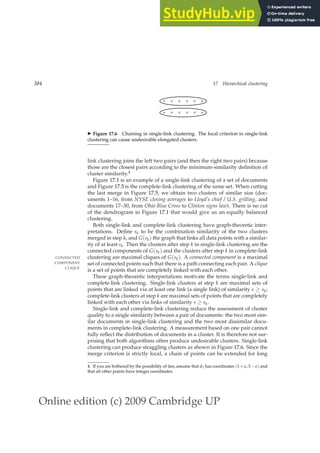 Online edition (c) 2009 Cambridge UP
384 17 Hierarchical clustering
× × × × × ×
× × × × × ×
◮ Figure 17.6 Chaining in single-link clustering. The local criterion in single-link
clustering can cause undesirable elongated clusters.
link clustering joins the left two pairs (and then the right two pairs) because
those are the closest pairs according to the minimum-similarity deﬁnition of
cluster similarity.4
Figure 17.1 is an example of a single-link clustering of a set of documents
and Figure 17.5 is the complete-link clustering of the same set. When cutting
the last merge in Figure 17.5, we obtain two clusters of similar size (doc-
uments 1–16, from NYSE closing averages to Lloyd’s chief / U.S. grilling, and
documents 17–30, from Ohio Blue Cross to Clinton signs law). There is no cut
of the dendrogram in Figure 17.1 that would give us an equally balanced
clustering.
Both single-link and complete-link clustering have graph-theoretic inter-
pretations. Deﬁne sk to be the combination similarity of the two clusters
merged in step k, and G(sk) the graph that links all data points with a similar-
ity of at least sk. Then the clusters after step k in single-link clustering are the
connected components of G(sk) and the clusters after step k in complete-link
clustering are maximal cliques of G(sk). A connected component is a maximal
CONNECTED
COMPONENT set of connected points such that there is a path connecting each pair. A clique
CLIQUE
is a set of points that are completely linked with each other.
These graph-theoretic interpretations motivate the terms single-link and
complete-link clustering. Single-link clusters at step k are maximal sets of
points that are linked via at least one link (a single link) of similarity s ≥ sk;
complete-link clusters at step k are maximal sets of points that are completely
linked with each other via links of similarity s ≥ sk.
Single-link and complete-link clustering reduce the assessment of cluster
quality to a single similarity between a pair of documents: the two most sim-
ilar documents in single-link clustering and the two most dissimilar docu-
ments in complete-link clustering. A measurement based on one pair cannot
fully reﬂect the distribution of documents in a cluster. It is therefore not sur-
prising that both algorithms often produce undesirable clusters. Single-link
clustering can produce straggling clusters as shown in Figure 17.6. Since the
merge criterion is strictly local, a chain of points can be extended for long
4. If you are bothered by the possibility of ties, assume that d1 has coordinates (1 + ǫ, 3 − ǫ) and
that all other points have integer coordinates.
 