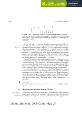 Online edition (c) 2009 Cambridge UP
388 17 Hierarchical clustering
0 1 2 3 4 5 6 7 8 9 10
0
1 ×
d1
×
d2
×
d3
×
d4
◮ Figure 17.10 Complete-link clustering is not best-merge persistent. At ﬁrst, d2 is
the best-merge cluster for d3. But after merging d1 and d2, d4 becomes d3’s best-merge
candidate. In a best-merge persistent algorithm like single-link, d3’s best-merge clus-
ter would be {d1, d2}.
Can we also speed up the other three HAC algorithms with an NBM ar-
ray? We cannot because only single-link clustering is best-merge persistent.
BEST-MERGE
PERSISTENCE Suppose that the best merge cluster for ωk is ωj in single-link clustering.
Then after merging ωj with a third cluster ωi 6= ωk, the merge of ωi and ωj
will be ωk’s best merge cluster (Exercise 17.6). In other words, the best-merge
candidate for the merged cluster is one of the two best-merge candidates of
its components in single-link clustering. This means that C can be updated
in Θ(N) in each iteration – by taking a simple max of two values on line 14
in Figure 17.9 for each of the remaining ≤ N clusters.
Figure 17.10 demonstrates that best-merge persistence does not hold for
complete-link clustering, which means that we cannot use an NBM array to
speed up clustering. After merging d3’s best merge candidate d2 with cluster
d1, an unrelated cluster d4 becomes the best merge candidate for d3. This is
because the complete-link merge criterion is non-local and can be affected by
points at a great distance from the area where two merge candidates meet.
In practice, the efﬁciency penalty of the Θ(N2 log N) algorithm is small
compared with the Θ(N2) single-link algorithm since computing the similar-
ity between two documents (e.g., as a dot product) is an order of magnitude
slower than comparing two scalars in sorting. All four HAC algorithms in
this chapter are Θ(N2) with respect to similarity computations. So the differ-
ence in complexity is rarely a concern in practice when choosing one of the
algorithms.
?
Exercise 17.1
Show that complete-link clustering creates the two-cluster clustering depicted in Fig-
ure 17.7.
17.3 Group-average agglomerative clustering
Group-average agglomerative clustering or GAAC (see Figure 17.3, (d)) evaluates
GROUP-AVERAGE
AGGLOMERATIVE
CLUSTERING
cluster quality based on all similarities between documents, thus avoiding
the pitfalls of the single-link and complete-link criteria, which equate cluster
 