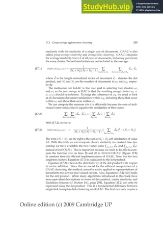 Online edition (c) 2009 Cambridge UP
17.3 Group-average agglomerative clustering 389
similarity with the similarity of a single pair of documents. GAAC is also
called group-average clustering and average-link clustering. GAAC computes
the average similarity SIM-GA of all pairs of documents, including pairs from
the same cluster. But self-similarities are not included in the average:
SIM-GA(ωi, ωj) =
1
(Ni + Nj)(Ni + Nj − 1) ∑
dm∈ωi∪ωj
∑
dn∈ωi∪ωj,dn6=dm
~
dm · ~
dn
(17.1)
where ~
d is the length-normalized vector of document d, · denotes the dot
product, and Ni and Nj are the number of documents in ωi and ωj, respec-
tively.
The motivation for GAAC is that our goal in selecting two clusters ωi
and ωj as the next merge in HAC is that the resulting merge cluster ωk =
ωi ∪ ωj should be coherent. To judge the coherence of ωk, we need to look
at all document-document similarities within ωk, including those that occur
within ωi and those that occur within ωj.
We can compute the measure SIM-GA efﬁciently because the sum of indi-
vidual vector similarities is equal to the similarities of their sums:
∑
dm∈ωi
∑
dn∈ωj
(~
dm · ~
dn) = ( ∑
dm∈ωi
~
dm) · ( ∑
dn∈ωj
~
dn)
(17.2)
With (17.2), we have:
SIM-GA(ωi, ωj) =
1
(Ni + Nj)(Ni + Nj − 1)
[( ∑
dm∈ωi∪ωj
~
dm)2
− (Ni + Nj)]
(17.3)
The term (Ni + Nj) on the right is the sum of Ni + Nj self-similarities of value
1.0. With this trick we can compute cluster similarity in constant time (as-
suming we have available the two vector sums ∑dm∈ωi
~
dm and ∑dm∈ωj
~
dm)
instead of in Θ(NiNj). This is important because we need to be able to com-
pute the function SIM on lines 18 and 20 in EFFICIENTHAC (Figure 17.8)
in constant time for efﬁcient implementations of GAAC. Note that for two
singleton clusters, Equation (17.3) is equivalent to the dot product.
Equation (17.2) relies on the distributivity of the dot product with respect
to vector addition. Since this is crucial for the efﬁcient computation of a
GAAC clustering, the method cannot be easily applied to representations of
documents that are not real-valued vectors. Also, Equation (17.2) only holds
for the dot product. While many algorithms introduced in this book have
near-equivalent descriptions in terms of dot product, cosine similarity and
Euclidean distance (cf. Section 14.1, page 291), Equation (17.2) can only be
expressed using the dot product. This is a fundamental difference between
single-link/complete-link clustering and GAAC. The ﬁrst two only require a
 