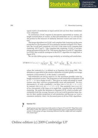 Online edition (c) 2009 Cambridge UP
390 17 Hierarchical clustering
square matrix of similarities as input and do not care how these similarities
were computed.
To summarize, GAAC requires (i) documents represented as vectors, (ii)
length normalization of vectors, so that self-similarities are 1.0, and (iii) the
dot product as the measure of similarity between vectors and sums of vec-
tors.
The merge algorithms for GAAC and complete-link clustering are the same
except that we use Equation (17.3) as similarity function in Figure 17.8. There-
fore, the overall time complexity of GAAC is the same as for complete-link
clustering: Θ(N2 log N). Like complete-link clustering, GAAC is not best-
merge persistent (Exercise 17.6). This means that there is no Θ(N2) algorithm
for GAAC that would be analogous to the Θ(N2) algorithm for single-link in
Figure 17.9.
We can also deﬁne group-average similarity as including self-similarities:
SIM-GA
′
(ωi, ωj) =
1
(Ni+Nj)2
( ∑
dm∈ωi∪ωj
~
dm)2
=
1
Ni+Nj
∑
dm∈ωi∪ωj
[~
dm ·~
µ(ωi∪ωj)]
(17.4)
where the centroid ~
µ(ω) is deﬁned as in Equation (14.1) (page 292). This
deﬁnition is equivalent to the intuitive deﬁnition of cluster quality as average
similarity of documents ~
dm to the cluster’s centroid ~
µ.
Self-similarities are always equal to 1.0, the maximum possible value for
length-normalized vectors. The proportion of self-similarities in Equation (17.4)
is i/i2 = 1/i for a cluster of size i. This gives an unfair advantage to small
clusters since they will have proportionally more self-similarities. For two
documents d1, d2 with a similarity s, we have SIM-GA′(d1, d2) = (1 + s)/2.
In contrast, SIM-GA(d1, d2) = s ≤ (1 + s)/2. This similarity SIM-GA(d1, d2)
of two documents is the same as in single-link, complete-link and centroid
clustering. We prefer the deﬁnition in Equation (17.3), which excludes self-
similarities from the average, because we do not want to penalize large clus-
ters for their smaller proportion of self-similarities and because we want a
consistent similarity value s for document pairs in all four HAC algorithms.
?
Exercise 17.2
Apply group-average clustering to the points in Figures 17.6 and 17.7. Map them onto
the surface of the unit sphere in a three-dimensional space to get length-normalized
vectors. Is the group-average clustering different from the single-link and complete-
link clusterings?
 