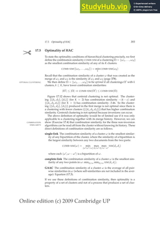 Online edition (c) 2009 Cambridge UP
17.5 Optimality of HAC 393
✄ 17.5 Optimality of HAC
To state the optimality conditions of hierarchical clustering precisely, we ﬁrst
deﬁne the combination similarity COMB-SIM of a clustering Ω = {ω1, . . . , ωK}
as the smallest combination similarity of any of its K clusters:
COMB-SIM({ω1, . . . , ωK}) = min
k
COMB-SIM(ωk)
Recall that the combination similarity of a cluster ω that was created as the
merge of ω1 and ω2 is the similarity of ω1 and ω2 (page 378).
We then deﬁne Ω = {ω1, . . . , ωK} to be optimal if all clusterings Ω′ with k
OPTIMAL CLUSTERING
clusters, k ≤ K, have lower combination similarities:
|Ω′
| ≤ |Ω| ⇒ COMB-SIM(Ω′
) ≤ COMB-SIM(Ω)
Figure 17.12 shows that centroid clustering is not optimal. The cluster-
ing {{d1, d2}, {d3}} (for K = 2) has combination similarity −(4 − ǫ) and
{{d1, d2, d3}} (for K = 1) has combination similarity -3.46. So the cluster-
ing {{d1, d2}, {d3}} produced in the ﬁrst merge is not optimal since there is
a clustering with fewer clusters ({{d1, d2, d3}}) that has higher combination
similarity. Centroid clustering is not optimal because inversions can occur.
The above deﬁnition of optimality would be of limited use if it was only
applicable to a clustering together with its merge history. However, we can
show (Exercise 17.4) that combination similarity for the three non-inversion
COMBINATION
SIMILARITY algorithms can be read off from the cluster without knowing its history. These
direct deﬁnitions of combination similarity are as follows.
single-link The combination similarity of a cluster ω is the smallest similar-
ity of any bipartition of the cluster, where the similarity of a bipartition is
the largest similarity between any two documents from the two parts:
COMB-SIM(ω) = min
{ω′:ω′⊂ω}
max
di∈ω′
max
dj∈ω−ω′
SIM(di, dj)
where each hω′, ω − ω′i is a bipartition of ω.
complete-link The combination similarity of a cluster ω is the smallest sim-
ilarity of any two points in ω: mindi∈ω mindj∈ω SIM(di, dj).
GAAC The combination similarity of a cluster ω is the average of all pair-
wise similarities in ω (where self-similarities are not included in the aver-
age): Equation (17.3).
If we use these deﬁnitions of combination similarity, then optimality is a
property of a set of clusters and not of a process that produces a set of clus-
ters.
 