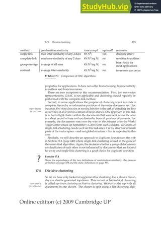 Online edition (c) 2009 Cambridge UP
17.6 Divisive clustering 395
method combination similarity time compl. optimal? comment
single-link max inter-similarity of any 2 docs Θ(N2) yes chaining effect
complete-link min inter-similarity of any 2 docs Θ(N2 log N) no sensitive to outliers
group-average average of all sims Θ(N2 log N) no
best choice for
most applications
centroid average inter-similarity Θ(N2 log N) no inversions can occur
◮ Table 17.1 Comparison of HAC algorithms.
properties for applications. It does not suffer from chaining, from sensitivity
to outliers and from inversions.
There are two exceptions to this recommendation. First, for non-vector
representations, GAAC is not applicable and clustering should typically be
performed with the complete-link method.
Second, in some applications the purpose of clustering is not to create a
complete hierarchy or exhaustive partition of the entire document set. For
instance, first story detection or novelty detection is the task of detecting the ﬁrst
FIRST STORY
DETECTION occurrence of an event in a stream of news stories. One approach to this task
is to ﬁnd a tight cluster within the documents that were sent across the wire
in a short period of time and are dissimilar from all previous documents. For
example, the documents sent over the wire in the minutes after the World
Trade Center attack on September 11, 2001 form such a cluster. Variations of
single-link clustering can do well on this task since it is the structure of small
parts of the vector space – and not global structure – that is important in this
case.
Similarly, we will describe an approach to duplicate detection on the web
in Section 19.6 (page 440) where single-link clustering is used in the guise of
the union-ﬁnd algorithm. Again, the decision whether a group of documents
are duplicates of each other is not inﬂuenced by documents that are located
far away and single-link clustering is a good choice for duplicate detection.
?
Exercise 17.4
Show the equivalence of the two deﬁnitions of combination similarity: the process
deﬁnition on page 378 and the static deﬁnition on page 393.
17.6 Divisive clustering
So far we have only looked at agglomerative clustering, but a cluster hierar-
chy can also be generated top-down. This variant of hierarchical clustering
is called top-down clustering or divisive clustering. We start at the top with all
TOP-DOWN
CLUSTERING documents in one cluster. The cluster is split using a ﬂat clustering algo-
 