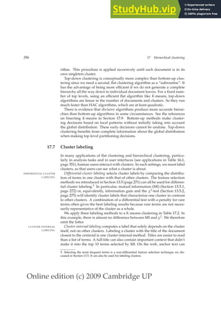 Online edition (c) 2009 Cambridge UP
396 17 Hierarchical clustering
rithm. This procedure is applied recursively until each document is in its
own singleton cluster.
Top-down clustering is conceptually more complex than bottom-up clus-
tering since we need a second, ﬂat clustering algorithm as a “subroutine”. It
has the advantage of being more efﬁcient if we do not generate a complete
hierarchy all the way down to individual document leaves. For a ﬁxed num-
ber of top levels, using an efﬁcient ﬂat algorithm like K-means, top-down
algorithms are linear in the number of documents and clusters. So they run
much faster than HAC algorithms, which are at least quadratic.
There is evidence that divisive algorithms produce more accurate hierar-
chies than bottom-up algorithms in some circumstances. See the references
on bisecting K-means in Section 17.9. Bottom-up methods make cluster-
ing decisions based on local patterns without initially taking into account
the global distribution. These early decisions cannot be undone. Top-down
clustering beneﬁts from complete information about the global distribution
when making top-level partitioning decisions.
17.7 Cluster labeling
In many applications of ﬂat clustering and hierarchical clustering, particu-
larly in analysis tasks and in user interfaces (see applications in Table 16.1,
page 351), human users interact with clusters. In such settings, we must label
clusters, so that users can see what a cluster is about.
Differential cluster labeling selects cluster labels by comparing the distribu-
DIFFERENTIAL CLUSTER
LABELING tion of terms in one cluster with that of other clusters. The feature selection
methods we introduced in Section 13.5 (page 271) can all be used for differen-
tial cluster labeling.5 In particular, mutual information (MI) (Section 13.5.1,
page 272) or, equivalently, information gain and the χ2-test (Section 13.5.2,
page 275) will identify cluster labels that characterize one cluster in contrast
to other clusters. A combination of a differential test with a penalty for rare
terms often gives the best labeling results because rare terms are not neces-
sarily representative of the cluster as a whole.
We apply three labeling methods to a K-means clustering in Table 17.2. In
this example, there is almost no difference between MI and χ2. We therefore
omit the latter.
Cluster-internal labeling computes a label that solely depends on the cluster
CLUSTER-INTERNAL
LABELING itself, not on other clusters. Labeling a cluster with the title of the document
closest to the centroid is one cluster-internal method. Titles are easier to read
than a list of terms. A full title can also contain important context that didn’t
make it into the top 10 terms selected by MI. On the web, anchor text can
5. Selecting the most frequent terms is a non-differential feature selection technique we dis-
cussed in Section 13.5. It can also be used for labeling clusters.
 