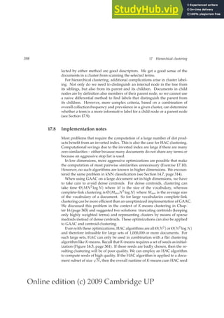 Online edition (c) 2009 Cambridge UP
398 17 Hierarchical clustering
lected by either method are good descriptors. We get a good sense of the
documents in a cluster from scanning the selected terms.
For hierarchical clustering, additional complications arise in cluster label-
ing. Not only do we need to distinguish an internal node in the tree from
its siblings, but also from its parent and its children. Documents in child
nodes are by deﬁnition also members of their parent node, so we cannot use
a naive differential method to ﬁnd labels that distinguish the parent from
its children. However, more complex criteria, based on a combination of
overall collection frequency and prevalence in a given cluster, can determine
whether a term is a more informative label for a child node or a parent node
(see Section 17.9).
17.8 Implementation notes
Most problems that require the computation of a large number of dot prod-
ucts beneﬁt from an inverted index. This is also the case for HAC clustering.
Computational savings due to the inverted index are large if there are many
zero similarities – either because many documents do not share any terms or
because an aggressive stop list is used.
In low dimensions, more aggressive optimizations are possible that make
the computation of most pairwise similarities unnecessary (Exercise 17.10).
However, no such algorithms are known in higher dimensions. We encoun-
tered the same problem in kNN classiﬁcation (see Section 14.7, page 314).
When using GAAC on a large document set in high dimensions, we have
to take care to avoid dense centroids. For dense centroids, clustering can
take time Θ(MN2 log N) where M is the size of the vocabulary, whereas
complete-link clustering is Θ(MaveN2 log N) where Mave is the average size
of the vocabulary of a document. So for large vocabularies complete-link
clustering can be more efﬁcient than an unoptimized implementation of GAAC.
We discussed this problem in the context of K-means clustering in Chap-
ter 16 (page 365) and suggested two solutions: truncating centroids (keeping
only highly weighted terms) and representing clusters by means of sparse
medoids instead of dense centroids. These optimizations can also be applied
to GAAC and centroid clustering.
Even with these optimizations, HAC algorithms are all Θ(N2) or Θ(N2 log N)
and therefore infeasible for large sets of 1,000,000 or more documents. For
such large sets, HAC can only be used in combination with a ﬂat clustering
algorithm like K-means. Recall that K-means requires a set of seeds as initial-
ization (Figure 16.5, page 361). If these seeds are badly chosen, then the re-
sulting clustering will be of poor quality. We can employ an HAC algorithm
to compute seeds of high quality. If the HAC algorithm is applied to a docu-
ment subset of size
√
N, then the overall runtime of K-means cum HAC seed
 