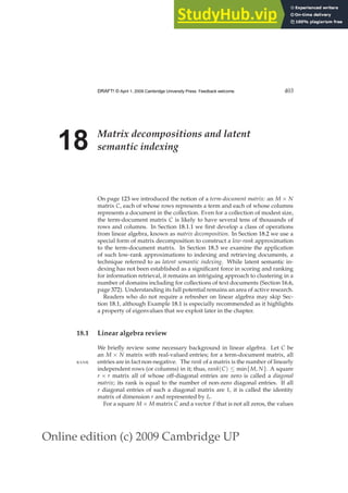 Online edition (c) 2009 Cambridge UP
DRAFT! © April 1, 2009 Cambridge University Press. Feedback welcome. 403
18 Matrix decompositions and latent
semantic indexing
On page 123 we introduced the notion of a term-document matrix: an M × N
matrix C, each of whose rows represents a term and each of whose columns
represents a document in the collection. Even for a collection of modest size,
the term-document matrix C is likely to have several tens of thousands of
rows and columns. In Section 18.1.1 we ﬁrst develop a class of operations
from linear algebra, known as matrix decomposition. In Section 18.2 we use a
special form of matrix decomposition to construct a low-rank approximation
to the term-document matrix. In Section 18.3 we examine the application
of such low-rank approximations to indexing and retrieving documents, a
technique referred to as latent semantic indexing. While latent semantic in-
dexing has not been established as a signiﬁcant force in scoring and ranking
for information retrieval, it remains an intriguing approach to clustering in a
number of domains including for collections of text documents (Section 16.6,
page 372). Understanding its full potential remains an area of active research.
Readers who do not require a refresher on linear algebra may skip Sec-
tion 18.1, although Example 18.1 is especially recommended as it highlights
a property of eigenvalues that we exploit later in the chapter.
18.1 Linear algebra review
We brieﬂy review some necessary background in linear algebra. Let C be
an M × N matrix with real-valued entries; for a term-document matrix, all
entries are in fact non-negative. The rank of a matrix is the number of linearly
RANK
independent rows (or columns) in it; thus, rank(C) ≤ min{M, N}. A square
r × r matrix all of whose off-diagonal entries are zero is called a diagonal
matrix; its rank is equal to the number of non-zero diagonal entries. If all
r diagonal entries of such a diagonal matrix are 1, it is called the identity
matrix of dimension r and represented by Ir.
For a square M × M matrix C and a vector ~
x that is not all zeros, the values
 