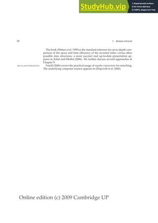 Online edition (c) 2009 Cambridge UP
18 1 Boolean retrieval
The book (Witten et al. 1999) is the standard reference for an in-depth com-
parison of the space and time efﬁciency of the inverted index versus other
possible data structures; a more succinct and up-to-date presentation ap-
pears in Zobel and Moffat (2006). We further discuss several approaches in
Chapter 5.
Friedl (2006) covers the practical usage of regular expressions for searching.
REGULAR EXPRESSIONS
The underlying computer science appears in (Hopcroft et al. 2000).
 