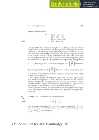 Online edition (c) 2009 Cambridge UP
18.1 Linear algebra review 405
Suppose we multiply ~
v by S:
S~
v = S(2~
x1 + 4~
x2 + 6~
x3)
= 2S~
x1 + 4S~
x2 + 6S~
x3
= 2λ1 ~
x1 + 4λ2 ~
x2 + 6λ3 ~
x3
= 60~
x1 + 80~
x2 + 6~
x3.
(18.3)
Example 18.1 shows that even though ~
v is an arbitrary vector, the effect of
multiplication by S is determined by the eigenvalues and eigenvectors of S.
Furthermore, it is intuitively apparent from Equation (18.3) that the product
S~
v is relatively unaffected by terms arising from the small eigenvalues of S;
in our example, since λ3 = 1, the contribution of the third term on the right
hand side of Equation (18.3) is small. In fact, if we were to completely ignore
the contribution in Equation (18.3) from the third eigenvector corresponding
to λ3 = 1, then the product S~
v would be computed to be


60
80
0

 rather than
the correct product which is


60
80
6

; these two vectors are relatively close
to each other by any of various metrics one could apply (such as the length
of their vector difference).
This suggests that the effect of small eigenvalues (and their eigenvectors)
on a matrix-vector product is small. We will carry forward this intuition
when studying matrix decompositions and low-rank approximations in Sec-
tion 18.2. Before doing so, we examine the eigenvectors and eigenvalues of
special forms of matrices that will be of particular interest to us.
For a symmetric matrix S, the eigenvectors corresponding to distinct eigen-
values are orthogonal. Further, if S is both real and symmetric, the eigenvalues
are all real.
✎ Example 18.2: Consider the real, symmetric matrix
S =

2 1
1 2

.
(18.4)
From the characteristic equation |S − λI| = 0, we have the quadratic (2 − λ)2 − 1 =
0, whose solutions yield the eigenvalues 3 and 1. The corresponding eigenvectors

1
−1

and

1
1

are orthogonal.
 
