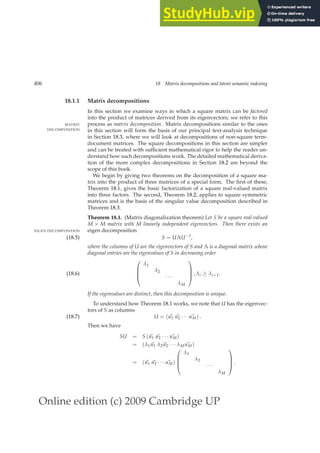 Online edition (c) 2009 Cambridge UP
406 18 Matrix decompositions and latent semantic indexing
18.1.1 Matrix decompositions
In this section we examine ways in which a square matrix can be factored
into the product of matrices derived from its eigenvectors; we refer to this
process as matrix decomposition. Matrix decompositions similar to the ones
MATRIX
DECOMPOSITION in this section will form the basis of our principal text-analysis technique
in Section 18.3, where we will look at decompositions of non-square term-
document matrices. The square decompositions in this section are simpler
and can be treated with sufﬁcient mathematical rigor to help the reader un-
derstand how such decompositions work. The detailed mathematical deriva-
tion of the more complex decompositions in Section 18.2 are beyond the
scope of this book.
We begin by giving two theorems on the decomposition of a square ma-
trix into the product of three matrices of a special form. The ﬁrst of these,
Theorem 18.1, gives the basic factorization of a square real-valued matrix
into three factors. The second, Theorem 18.2, applies to square symmetric
matrices and is the basis of the singular value decomposition described in
Theorem 18.3.
Theorem 18.1. (Matrix diagonalization theorem) Let S be a square real-valued
M × M matrix with M linearly independent eigenvectors. Then there exists an
eigen decomposition
EIGEN DECOMPOSITION
S = UΛU−1
,
(18.5)
where the columns of U are the eigenvectors of S and Λ is a diagonal matrix whose
diagonal entries are the eigenvalues of S in decreasing order




λ1
λ2
· · ·
λM



 , λi ≥ λi+1.
(18.6)
If the eigenvalues are distinct, then this decomposition is unique.
To understand how Theorem 18.1 works, we note that U has the eigenvec-
tors of S as columns
U = (~
u1 ~
u2 · · · ~
uM) .
(18.7)
Then we have
SU = S (~
u1 ~
u2 · · · ~
uM)
= (λ1 ~
u1 λ2 ~
u2 · · · λM ~
uM)
= (~
u1 ~
u2 · · · ~
uM)




λ1
λ2
· · ·
λM



 .
 