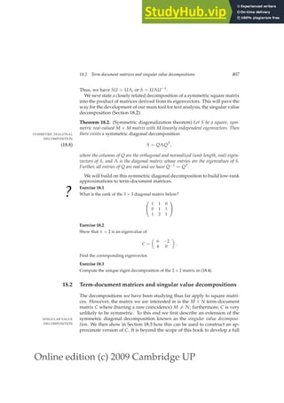 Online edition (c) 2009 Cambridge UP
18.2 Term-document matrices and singular value decompositions 407
Thus, we have SU = UΛ, or S = UΛU−1.
We next state a closely related decomposition of a symmetric square matrix
into the product of matrices derived from its eigenvectors. This will pave the
way for the development of our main tool for text analysis, the singular value
decomposition (Section 18.2).
Theorem 18.2. (Symmetric diagonalization theorem) Let S be a square, sym-
metric real-valued M × M matrix with M linearly independent eigenvectors. Then
there exists a symmetric diagonal decomposition
SYMMETRIC DIAGONAL
DECOMPOSITION
S = QΛQT
,
(18.8)
where the columns of Q are the orthogonal and normalized (unit length, real) eigen-
vectors of S, and Λ is the diagonal matrix whose entries are the eigenvalues of S.
Further, all entries of Q are real and we have Q−1 = QT.
We will build on this symmetric diagonal decomposition to build low-rank
approximations to term-document matrices.
?
Exercise 18.1
What is the rank of the 3 × 3 diagonal matrix below?


1 1 0
0 1 1
1 2 1


Exercise 18.2
Show that λ = 2 is an eigenvalue of
C =

6 −2
4 0

.
Find the corresponding eigenvector.
Exercise 18.3
Compute the unique eigen decomposition of the 2 × 2 matrix in (18.4).
18.2 Term-document matrices and singular value decompositions
The decompositions we have been studying thus far apply to square matri-
ces. However, the matrix we are interested in is the M × N term-document
matrix C where (barring a rare coincidence) M 6= N; furthermore, C is very
unlikely to be symmetric. To this end we ﬁrst describe an extension of the
symmetric diagonal decomposition known as the singular value decomposi-
SINGULAR VALUE
DECOMPOSITION tion. We then show in Section 18.3 how this can be used to construct an ap-
proximate version of C. It is beyond the scope of this book to develop a full
 