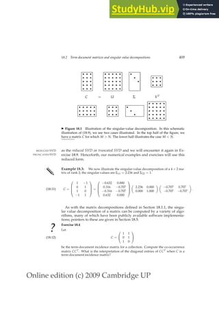 Online edition (c) 2009 Cambridge UP
18.2 Term-document matrices and singular value decompositions 409
r
r
r
r
r
r
r
r
r
r
r
r
r
r
r
r
r
r
r
r
r
r
r
r
r
r
r
r
r
r
r
r
r
r
r
r
r
r
r
r r
r
r
r
r
r
r
r
r
r
r
r
C = U Σ VT
r
r
r
r
r
r
r
r
r
r
r
r
r
r
r
r
r
r
r
r
r
r
r
r r
r
r
r
r
r
r
r
r
r
r
r
r
r
r
r
r
r
r
r
r
r
r
r
r
r
r
r
◮ Figure 18.1 Illustration of the singular-value decomposition. In this schematic
illustration of (18.9), we see two cases illustrated. In the top half of the ﬁgure, we
have a matrix C for which M  N. The lower half illustrates the case M  N.
as the reduced SVD or truncated SVD and we will encounter it again in Ex-
REDUCED SVD
TRUNCATED SVD ercise 18.9. Henceforth, our numerical examples and exercises will use this
reduced form.
✎ Example 18.3: We now illustrate the singular-value decomposition of a 4 × 2 ma-
trix of rank 2; the singular values are Σ11 = 2.236 and Σ22 = 1.
C =




1 −1
0 1
1 0
−1 1



 =




−0.632 0.000
0.316 −0.707
−0.316 −0.707
0.632 0.000





2.236 0.000
0.000 1.000
 
−0.707 0.707
−0.707 −0.707

.
(18.11)
As with the matrix decompositions deﬁned in Section 18.1.1, the singu-
lar value decomposition of a matrix can be computed by a variety of algo-
rithms, many of which have been publicly available software implementa-
tions; pointers to these are given in Section 18.5.
? Exercise 18.4
Let
C =


1 1
0 1
1 0


(18.12)
be the term-document incidence matrix for a collection. Compute the co-occurrence
matrix CCT. What is the interpretation of the diagonal entries of CCT when C is a
term-document incidence matrix?
 
