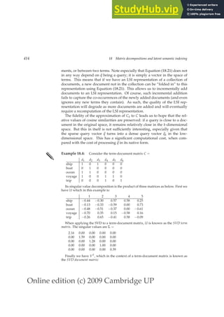 Online edition (c) 2009 Cambridge UP
414 18 Matrix decompositions and latent semantic indexing
ments, or between two terms. Note especially that Equation (18.21) does not
in any way depend on ~
q being a query; it is simply a vector in the space of
terms. This means that if we have an LSI representation of a collection of
documents, a new document not in the collection can be “folded in” to this
representation using Equation (18.21). This allows us to incrementally add
documents to an LSI representation. Of course, such incremental addition
fails to capture the co-occurrences of the newly added documents (and even
ignores any new terms they contain). As such, the quality of the LSI rep-
resentation will degrade as more documents are added and will eventually
require a recomputation of the LSI representation.
The ﬁdelity of the approximation of Ck to C leads us to hope that the rel-
ative values of cosine similarities are preserved: if a query is close to a doc-
ument in the original space, it remains relatively close in the k-dimensional
space. But this in itself is not sufﬁciently interesting, especially given that
the sparse query vector ~
q turns into a dense query vector ~
qk in the low-
dimensional space. This has a signiﬁcant computational cost, when com-
pared with the cost of processing ~
q in its native form.
✎ Example 18.4: Consider the term-document matrix C =
d1 d2 d3 d4 d5 d6
ship 1 0 1 0 0 0
boat 0 1 0 0 0 0
ocean 1 1 0 0 0 0
voyage 1 0 0 1 1 0
trip 0 0 0 1 0 1
Its singular value decomposition is the product of three matrices as below. First we
have U which in this example is:
1 2 3 4 5
ship −0.44 −0.30 0.57 0.58 0.25
boat −0.13 −0.33 −0.59 0.00 0.73
ocean −0.48 −0.51 −0.37 0.00 −0.61
voyage −0.70 0.35 0.15 −0.58 0.16
trip −0.26 0.65 −0.41 0.58 −0.09
When applying the SVD to a term-document matrix, U is known as the SVD term
matrix. The singular values are Σ =
2.16 0.00 0.00 0.00 0.00
0.00 1.59 0.00 0.00 0.00
0.00 0.00 1.28 0.00 0.00
0.00 0.00 0.00 1.00 0.00
0.00 0.00 0.00 0.00 0.39
Finally we have VT, which in the context of a term-document matrix is known as
the SVD document matrix:
 