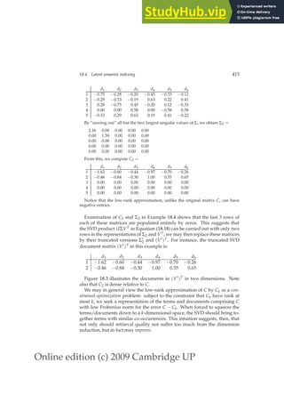 Online edition (c) 2009 Cambridge UP
18.4 Latent semantic indexing 415
d1 d2 d3 d4 d5 d6
1 −0.75 −0.28 −0.20 −0.45 −0.33 −0.12
2 −0.29 −0.53 −0.19 0.63 0.22 0.41
3 0.28 −0.75 0.45 −0.20 0.12 −0.33
4 0.00 0.00 0.58 0.00 −0.58 0.58
5 −0.53 0.29 0.63 0.19 0.41 −0.22
By “zeroing out” all but the two largest singular values of Σ, we obtain Σ2 =
2.16 0.00 0.00 0.00 0.00
0.00 1.59 0.00 0.00 0.00
0.00 0.00 0.00 0.00 0.00
0.00 0.00 0.00 0.00 0.00
0.00 0.00 0.00 0.00 0.00
From this, we compute C2 =
d1 d2 d3 d4 d5 d6
1 −1.62 −0.60 −0.44 −0.97 −0.70 −0.26
2 −0.46 −0.84 −0.30 1.00 0.35 0.65
3 0.00 0.00 0.00 0.00 0.00 0.00
4 0.00 0.00 0.00 0.00 0.00 0.00
5 0.00 0.00 0.00 0.00 0.00 0.00
Notice that the low-rank approximation, unlike the original matrix C, can have
negative entries.
Examination of C2 and Σ2 in Example 18.4 shows that the last 3 rows of
each of these matrices are populated entirely by zeros. This suggests that
the SVD product UΣVT in Equation (18.18) can be carried out with only two
rows in the representations of Σ2 and VT; we may then replace these matrices
by their truncated versions Σ′
2 and (V′)T. For instance, the truncated SVD
document matrix (V′)T in this example is:
d1 d2 d3 d4 d5 d6
1 −1.62 −0.60 −0.44 −0.97 −0.70 −0.26
2 −0.46 −0.84 −0.30 1.00 0.35 0.65
Figure 18.3 illustrates the documents in (V′)T in two dimensions. Note
also that C2 is dense relative to C.
We may in general view the low-rank approximation of C by Ck as a con-
strained optimization problem: subject to the constraint that Ck have rank at
most k, we seek a representation of the terms and documents comprising C
with low Frobenius norm for the error C − Ck. When forced to squeeze the
terms/documents down to a k-dimensional space, the SVD should bring to-
gether terms with similar co-occurrences. This intuition suggests, then, that
not only should retrieval quality not suffer too much from the dimension
reduction, but in fact may improve.
 