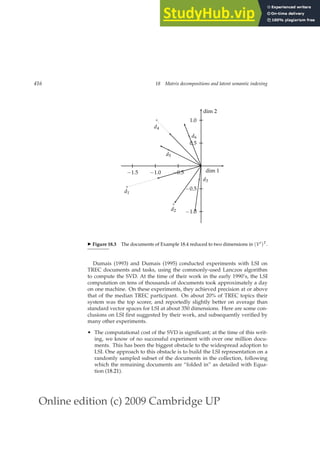 Online edition (c) 2009 Cambridge UP
416 18 Matrix decompositions and latent semantic indexing
−0.5
−1.0
−1.5
0.5
1.0
−0.5
−1.0
dim 2
dim 1
×
d1
×
d2
× d3
×
d4
×
d5
× d6
◮ Figure 18.3 The documents of Example 18.4 reduced to two dimensions in (V′)T.
Dumais (1993) and Dumais (1995) conducted experiments with LSI on
TREC documents and tasks, using the commonly-used Lanczos algorithm
to compute the SVD. At the time of their work in the early 1990’s, the LSI
computation on tens of thousands of documents took approximately a day
on one machine. On these experiments, they achieved precision at or above
that of the median TREC participant. On about 20% of TREC topics their
system was the top scorer, and reportedly slightly better on average than
standard vector spaces for LSI at about 350 dimensions. Here are some con-
clusions on LSI ﬁrst suggested by their work, and subsequently veriﬁed by
many other experiments.
• The computational cost of the SVD is signiﬁcant; at the time of this writ-
ing, we know of no successful experiment with over one million docu-
ments. This has been the biggest obstacle to the widespread adoption to
LSI. One approach to this obstacle is to build the LSI representation on a
randomly sampled subset of the documents in the collection, following
which the remaining documents are “folded in” as detailed with Equa-
tion (18.21).
 