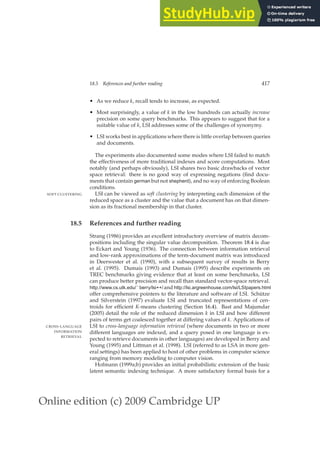 Online edition (c) 2009 Cambridge UP
18.5 References and further reading 417
• As we reduce k, recall tends to increase, as expected.
• Most surprisingly, a value of k in the low hundreds can actually increase
precision on some query benchmarks. This appears to suggest that for a
suitable value of k, LSI addresses some of the challenges of synonymy.
• LSI works best in applications where there is little overlap between queries
and documents.
The experiments also documented some modes where LSI failed to match
the effectiveness of more traditional indexes and score computations. Most
notably (and perhaps obviously), LSI shares two basic drawbacks of vector
space retrieval: there is no good way of expressing negations (ﬁnd docu-
ments that contain german but not shepherd), and no way of enforcing Boolean
conditions.
LSI can be viewed as soft clustering by interpreting each dimension of the
SOFT CLUSTERING
reduced space as a cluster and the value that a document has on that dimen-
sion as its fractional membership in that cluster.
18.5 References and further reading
Strang (1986) provides an excellent introductory overview of matrix decom-
positions including the singular value decomposition. Theorem 18.4 is due
to Eckart and Young (1936). The connection between information retrieval
and low-rank approximations of the term-document matrix was introduced
in Deerwester et al. (1990), with a subsequent survey of results in Berry
et al. (1995). Dumais (1993) and Dumais (1995) describe experiments on
TREC benchmarks giving evidence that at least on some benchmarks, LSI
can produce better precision and recall than standard vector-space retrieval.
http://www.cs.utk.edu/˜berry/lsi++/ and http://lsi.argreenhouse.com/lsi/LSIpapers.html
offer comprehensive pointers to the literature and software of LSI. Schütze
and Silverstein (1997) evaluate LSI and truncated representations of cen-
troids for efﬁcient K-means clustering (Section 16.4). Bast and Majumdar
(2005) detail the role of the reduced dimension k in LSI and how different
pairs of terms get coalesced together at differing values of k. Applications of
LSI to cross-language information retrieval (where documents in two or more
CROSS-LANGUAGE
INFORMATION
RETRIEVAL
different languages are indexed, and a query posed in one language is ex-
pected to retrieve documents in other languages) are developed in Berry and
Young (1995) and Littman et al. (1998). LSI (referred to as LSA in more gen-
eral settings) has been applied to host of other problems in computer science
ranging from memory modeling to computer vision.
Hofmann (1999a;b) provides an initial probabilistic extension of the basic
latent semantic indexing technique. A more satisfactory formal basis for a
 