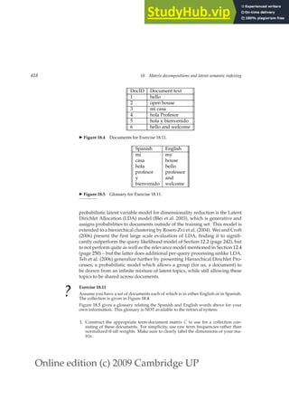 Online edition (c) 2009 Cambridge UP
418 18 Matrix decompositions and latent semantic indexing
DocID Document text
1 hello
2 open house
3 mi casa
4 hola Profesor
5 hola y bienvenido
6 hello and welcome
◮ Figure 18.4 Documents for Exercise 18.11.
Spanish English
mi my
casa house
hola hello
profesor professor
y and
bienvenido welcome
◮ Figure 18.5 Glossary for Exercise 18.11.
probabilistic latent variable model for dimensionality reduction is the Latent
Dirichlet Allocation (LDA) model (Blei et al. 2003), which is generative and
assigns probabilities to documents outside of the training set. This model is
extended to a hierarchical clustering by Rosen-Zvi et al. (2004). Wei and Croft
(2006) present the ﬁrst large scale evaluation of LDA, ﬁnding it to signiﬁ-
cantly outperform the query likelihood model of Section 12.2 (page 242), but
to not perform quite as well as the relevance model mentioned in Section 12.4
(page 250) – but the latter does additional per-query processing unlike LDA.
Teh et al. (2006) generalize further by presenting Hierarchical Dirichlet Pro-
cesses, a probabilistic model which allows a group (for us, a document) to
be drawn from an inﬁnite mixture of latent topics, while still allowing these
topics to be shared across documents.
? Exercise 18.11
Assume you have a set of documents each of which is in either English or in Spanish.
The collection is given in Figure 18.4.
Figure 18.5 gives a glossary relating the Spanish and English words above for your
own information. This glossary is NOT available to the retrieval system:
1. Construct the appropriate term-document matrix C to use for a collection con-
sisting of these documents. For simplicity, use raw term frequencies rather than
normalized tf-idf weights. Make sure to clearly label the dimensions of your ma-
trix.
 