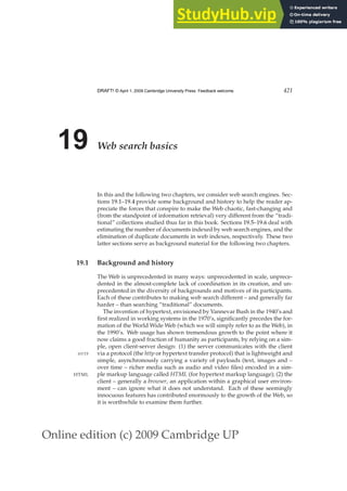 Online edition (c) 2009 Cambridge UP
DRAFT! © April 1, 2009 Cambridge University Press. Feedback welcome. 421
19 Web search basics
In this and the following two chapters, we consider web search engines. Sec-
tions 19.1–19.4 provide some background and history to help the reader ap-
preciate the forces that conspire to make the Web chaotic, fast-changing and
(from the standpoint of information retrieval) very different from the “tradi-
tional” collections studied thus far in this book. Sections 19.5–19.6 deal with
estimating the number of documents indexed by web search engines, and the
elimination of duplicate documents in web indexes, respectively. These two
latter sections serve as background material for the following two chapters.
19.1 Background and history
The Web is unprecedented in many ways: unprecedented in scale, unprece-
dented in the almost-complete lack of coordination in its creation, and un-
precedented in the diversity of backgrounds and motives of its participants.
Each of these contributes to making web search different – and generally far
harder – than searching “traditional” documents.
The invention of hypertext, envisioned by Vannevar Bush in the 1940’s and
ﬁrst realized in working systems in the 1970’s, signiﬁcantly precedes the for-
mation of the World Wide Web (which we will simply refer to as the Web), in
the 1990’s. Web usage has shown tremendous growth to the point where it
now claims a good fraction of humanity as participants, by relying on a sim-
ple, open client-server design: (1) the server communicates with the client
via a protocol (the http or hypertext transfer protocol) that is lightweight and
HTTP
simple, asynchronously carrying a variety of payloads (text, images and –
over time – richer media such as audio and video ﬁles) encoded in a sim-
ple markup language called HTML (for hypertext markup language); (2) the
HTML
client – generally a browser, an application within a graphical user environ-
ment – can ignore what it does not understand. Each of these seemingly
innocuous features has contributed enormously to the growth of the Web, so
it is worthwhile to examine them further.
 