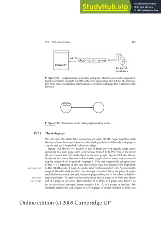 Online edition (c) 2009 Cambridge UP
19.2 Web characteristics 425
◮ Figure 19.1 A dynamically generated web page. The browser sends a request for
ﬂight information on ﬂight AA129 to the web application, that fetches the informa-
tion from back-end databases then creates a dynamic web page that it returns to the
browser.
✫✪
✬✩
✫✪
✬✩
✲
anchor
◮ Figure 19.2 Two nodes of the web graph joined by a link.
19.2.1 The web graph
We can view the static Web consisting of static HTML pages together with
the hyperlinks between them as a directed graph in which each web page is
a node and each hyperlink a directed edge.
Figure 19.2 shows two nodes A and B from the web graph, each corre-
sponding to a web page, with a hyperlink from A to B. We refer to the set of
all such nodes and directed edges as the web graph. Figure 19.2 also shows
that (as is the case with most links on web pages) there is some text surround-
ing the origin of the hyperlink on page A. This text is generally encapsulated
in the href attribute of the a (for anchor) tag that encodes the hyperlink
in the HTML code of page A, and is referred to as anchor text. As one might
ANCHOR TEXT
suspect, this directed graph is not strongly connected: there are pairs of pages
such that one cannot proceed from one page of the pair to the other by follow-
ing hyperlinks. We refer to the hyperlinks into a page as in-links and those
IN-LINKS
out of a page as out-links. The number of in-links to a page (also known as
OUT-LINKS
its in-degree) has averaged from roughly 8 to 15, in a range of studies. We
similarly deﬁne the out-degree of a web page to be the number of links out
 