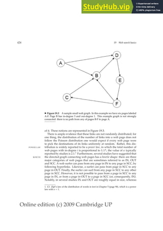 Online edition (c) 2009 Cambridge UP
426 19 Web search basics
◮ Figure 19.3 A sample small web graph. In this example we have six pages labeled
A-F. Page B has in-degree 3 and out-degree 1. This example graph is not strongly
connected: there is no path from any of pages B-F to page A.
of it. These notions are represented in Figure 19.3.
There is ample evidence that these links are not randomly distributed; for
one thing, the distribution of the number of links into a web page does not
follow the Poisson distribution one would expect if every web page were
to pick the destinations of its links uniformly at random. Rather, this dis-
tribution is widely reported to be a power law, in which the total number of
POWER LAW
web pages with in-degree i is proportional to 1/iα; the value of α typically
reported by studies is 2.1.1 Furthermore, several studies have suggested that
the directed graph connecting web pages has a bowtie shape: there are three
BOWTIE
major categories of web pages that are sometimes referred to as IN, OUT
and SCC. A web surfer can pass from any page in IN to any page in SCC, by
following hyperlinks. Likewise, a surfer can pass from page in SCC to any
page in OUT. Finally, the surfer can surf from any page in SCC to any other
page in SCC. However, it is not possible to pass from a page in SCC to any
page in IN, or from a page in OUT to a page in SCC (or, consequently, IN).
Notably, in several studies IN and OUT are roughly equal in size, whereas
1. Cf. Zipf’s law of the distribution of words in text in Chapter 5 (page 90), which is a power
law with α = 1.
 