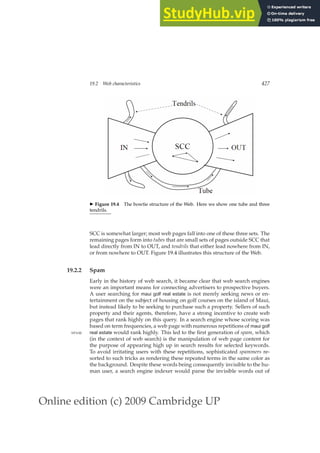 Online edition (c) 2009 Cambridge UP
19.2 Web characteristics 427
◮ Figure 19.4 The bowtie structure of the Web. Here we show one tube and three
tendrils.
SCC is somewhat larger; most web pages fall into one of these three sets. The
remaining pages form into tubes that are small sets of pages outside SCC that
lead directly from IN to OUT, and tendrils that either lead nowhere from IN,
or from nowhere to OUT. Figure 19.4 illustrates this structure of the Web.
19.2.2 Spam
Early in the history of web search, it became clear that web search engines
were an important means for connecting advertisers to prospective buyers.
A user searching for maui golf real estate is not merely seeking news or en-
tertainment on the subject of housing on golf courses on the island of Maui,
but instead likely to be seeking to purchase such a property. Sellers of such
property and their agents, therefore, have a strong incentive to create web
pages that rank highly on this query. In a search engine whose scoring was
based on term frequencies, a web page with numerous repetitions of maui golf
real estate would rank highly. This led to the ﬁrst generation of spam, which
SPAM
(in the context of web search) is the manipulation of web page content for
the purpose of appearing high up in search results for selected keywords.
To avoid irritating users with these repetitions, sophisticated spammers re-
sorted to such tricks as rendering these repeated terms in the same color as
the background. Despite these words being consequently invisible to the hu-
man user, a search engine indexer would parse the invisible words out of
 