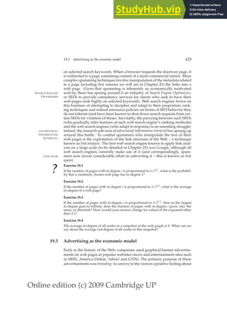 Online edition (c) 2009 Cambridge UP
19.3 Advertising as the economic model 429
on selected search keywords. When a browser requests the doorway page, it
is redirected to a page containing content of a more commercial nature. More
complex spamming techniques involve manipulation of the metadata related
to a page including (for reasons we will see in Chapter 21) the links into a
web page. Given that spamming is inherently an economically motivated
activity, there has sprung around it an industry of Search Engine Optimizers,
SEARCH ENGINE
OPTIMIZERS or SEOs to provide consultancy services for clients who seek to have their
web pages rank highly on selected keywords. Web search engines frown on
this business of attempting to decipher and adapt to their proprietary rank-
ing techniques and indeed announce policies on forms of SEO behavior they
do not tolerate (and have been known to shut down search requests from cer-
tain SEOs for violation of these). Inevitably, the parrying between such SEOs
(who gradually infer features of each web search engine’s ranking methods)
and the web search engines (who adapt in response) is an unending struggle;
indeed, the research sub-area of adversarial information retrieval has sprung up
ADVERSARIAL
INFORMATION
RETRIEVAL
around this battle. To combat spammers who manipulate the text of their
web pages is the exploitation of the link structure of the Web – a technique
known as link analysis. The ﬁrst web search engine known to apply link anal-
ysis on a large scale (to be detailed in Chapter 21) was Google, although all
web search engines currently make use of it (and correspondingly, spam-
mers now invest considerable effort in subverting it – this is known as link
LINK SPAM
spam).
?
Exercise 19.1
If the number of pages with in-degree i is proportional to 1/i2.1, what is the probabil-
ity that a randomly chosen web page has in-degree 1?
Exercise 19.2
If the number of pages with in-degree i is proportional to 1/i2.1, what is the average
in-degree of a web page?
Exercise 19.3
If the number of pages with in-degree i is proportional to 1/i2.1, then as the largest
in-degree goes to inﬁnity, does the fraction of pages with in-degree i grow, stay the
same, or diminish? How would your answer change for values of the exponent other
than 2.1?
Exercise 19.4
The average in-degree of all nodes in a snapshot of the web graph is 9. What can we
say about the average out-degree of all nodes in this snapshot?
19.3 Advertising as the economic model
Early in the history of the Web, companies used graphical banner advertise-
ments on web pages at popular websites (news and entertainment sites such
as MSN, America Online, Yahoo! and CNN). The primary purpose of these
advertisements was branding: to convey to the viewer a positive feeling about
 