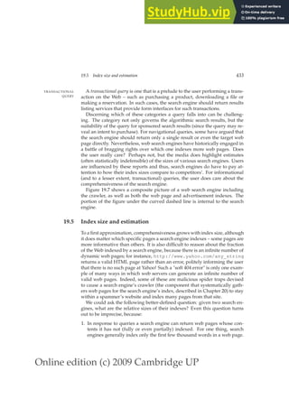 Online edition (c) 2009 Cambridge UP
19.5 Index size and estimation 433
A transactional query is one that is a prelude to the user performing a trans-
TRANSACTIONAL
QUERY action on the Web – such as purchasing a product, downloading a ﬁle or
making a reservation. In such cases, the search engine should return results
listing services that provide form interfaces for such transactions.
Discerning which of these categories a query falls into can be challeng-
ing. The category not only governs the algorithmic search results, but the
suitability of the query for sponsored search results (since the query may re-
veal an intent to purchase). For navigational queries, some have argued that
the search engine should return only a single result or even the target web
page directly. Nevertheless, web search engines have historically engaged in
a battle of bragging rights over which one indexes more web pages. Does
the user really care? Perhaps not, but the media does highlight estimates
(often statistically indefensible) of the sizes of various search engines. Users
are inﬂuenced by these reports and thus, search engines do have to pay at-
tention to how their index sizes compare to competitors’. For informational
(and to a lesser extent, transactional) queries, the user does care about the
comprehensiveness of the search engine.
Figure 19.7 shows a composite picture of a web search engine including
the crawler, as well as both the web page and advertisement indexes. The
portion of the ﬁgure under the curved dashed line is internal to the search
engine.
19.5 Index size and estimation
To a ﬁrst approximation, comprehensiveness grows with index size, although
it does matter which speciﬁc pages a search engine indexes – some pages are
more informative than others. It is also difﬁcult to reason about the fraction
of the Web indexed by a search engine, because there is an inﬁnite number of
dynamic web pages; for instance, http://www.yahoo.com/any_string
returns a valid HTML page rather than an error, politely informing the user
that there is no such page at Yahoo! Such a soft 404 error is only one exam-
ple of many ways in which web servers can generate an inﬁnite number of
valid web pages. Indeed, some of these are malicious spider traps devised
to cause a search engine’s crawler (the component that systematically gath-
ers web pages for the search engine’s index, described in Chapter 20) to stay
within a spammer’s website and index many pages from that site.
We could ask the following better-deﬁned question: given two search en-
gines, what are the relative sizes of their indexes? Even this question turns
out to be imprecise, because:
1. In response to queries a search engine can return web pages whose con-
tents it has not (fully or even partially) indexed. For one thing, search
engines generally index only the ﬁrst few thousand words in a web page.
 