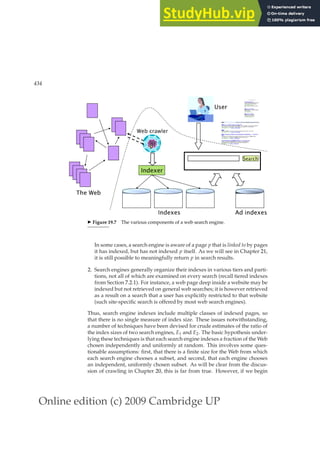 Online edition (c) 2009 Cambridge UP
434 19 Web search basics
T h e W e b
A d i n d e x e s
W e b c r a w l e r
I n d e x e r
I n d e x e s
S e a r c h
U s e r
◮ Figure 19.7 The various components of a web search engine.
In some cases, a search engine is aware of a page p that is linked to by pages
it has indexed, but has not indexed p itself. As we will see in Chapter 21,
it is still possible to meaningfully return p in search results.
2. Search engines generally organize their indexes in various tiers and parti-
tions, not all of which are examined on every search (recall tiered indexes
from Section 7.2.1). For instance, a web page deep inside a website may be
indexed but not retrieved on general web searches; it is however retrieved
as a result on a search that a user has explicitly restricted to that website
(such site-speciﬁc search is offered by most web search engines).
Thus, search engine indexes include multiple classes of indexed pages, so
that there is no single measure of index size. These issues notwithstanding,
a number of techniques have been devised for crude estimates of the ratio of
the index sizes of two search engines, E1 and E2. The basic hypothesis under-
lying these techniques is that each search engine indexes a fraction of the Web
chosen independently and uniformly at random. This involves some ques-
tionable assumptions: ﬁrst, that there is a ﬁnite size for the Web from which
each search engine chooses a subset, and second, that each engine chooses
an independent, uniformly chosen subset. As will be clear from the discus-
sion of crawling in Chapter 20, this is far from true. However, if we begin
 