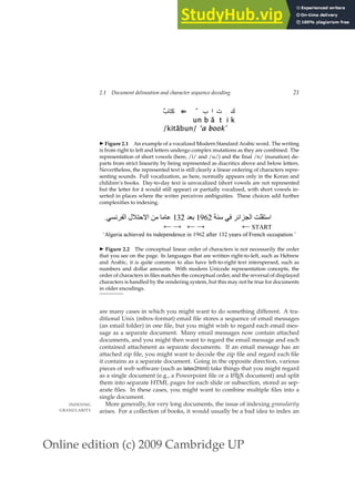 Online edition (c) 2009 Cambridge UP
2.1 Document delineation and character sequence decoding 21
ٌ
‫ب‬َ
ِ
‫آ‬ ⇐ ٌ ‫ب‬ ‫ا‬ ‫ت‬ ِ ‫ك‬
un b ā t i k
/kitābun/ ‘a book’
◮ Figure 2.1 An example of a vocalized Modern Standard Arabic word. The writing
is from right to left and letters undergo complex mutations as they are combined. The
representation of short vowels (here, /i/ and /u/) and the ﬁnal /n/ (nunation) de-
parts from strict linearity by being represented as diacritics above and below letters.
Nevertheless, the represented text is still clearly a linear ordering of characters repre-
senting sounds. Full vocalization, as here, normally appears only in the Koran and
children’s books. Day-to-day text is unvocalized (short vowels are not represented
but the letter for ā would still appear) or partially vocalized, with short vowels in-
serted in places where the writer perceives ambiguities. These choices add further
complexities to indexing.
  ‫ا‬ ‫ا‬ ‫ا‬
1962

132
 ‫ا‬ ‫ال‬ ! !#
.
← → ← → ← START
‘Algeria achieved its independence in 1962 after 132 years of French occupation.’
◮ Figure 2.2 The conceptual linear order of characters is not necessarily the order
that you see on the page. In languages that are written right-to-left, such as Hebrew
and Arabic, it is quite common to also have left-to-right text interspersed, such as
numbers and dollar amounts. With modern Unicode representation concepts, the
order of characters in ﬁles matches the conceptual order, and the reversal of displayed
characters is handled by the rendering system, but this may not be true for documents
in older encodings.
are many cases in which you might want to do something different. A tra-
ditional Unix (mbox-format) email ﬁle stores a sequence of email messages
(an email folder) in one ﬁle, but you might wish to regard each email mes-
sage as a separate document. Many email messages now contain attached
documents, and you might then want to regard the email message and each
contained attachment as separate documents. If an email message has an
attached zip ﬁle, you might want to decode the zip ﬁle and regard each ﬁle
it contains as a separate document. Going in the opposite direction, various
pieces of web software (such as latex2html) take things that you might regard
as a single document (e.g., a Powerpoint ﬁle or a L
ATEX document) and split
them into separate HTML pages for each slide or subsection, stored as sep-
arate ﬁles. In these cases, you might want to combine multiple ﬁles into a
single document.
More generally, for very long documents, the issue of indexing granularity
INDEXING
GRANULARITY arises. For a collection of books, it would usually be a bad idea to index an
 