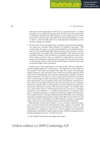 Online edition (c) 2009 Cambridge UP
436 19 Web search basics
that many hosts might share one IP (due to a practice known as virtual
hosting) or not accept http requests from the host where the experiment
is conducted. Furthermore, this technique is more likely to hit one of the
many sites with few pages, skewing the document probabilities; we may
be able to correct for this effect if we understand the distribution of the
number of pages on websites.
3. Random walks: If the web graph were a strongly connected directed graph,
we could run a random walk starting at an arbitrary web page. This
walk would converge to a steady state distribution (see Chapter 21, Sec-
tion 21.2.1 for more background material on this), from which we could in
principle pick a web page with a ﬁxed probability. This method, too has
a number of biases. First, the Web is not strongly connected so that, even
with various corrective rules, it is difﬁcult to argue that we can reach a
steady state distribution starting from any page. Second, the time it takes
for the random walk to settle into this steady state is unknown and could
exceed the length of the experiment.
Clearly each of these approaches is far from perfect. We now describe a
fourth sampling approach, random queries. This approach is noteworthy for
two reasons: it has been successfully built upon for a series of increasingly
reﬁned estimates, and conversely it has turned out to be the approach most
likely to be misinterpreted and carelessly implemented, leading to mislead-
ing measurements. The idea is to pick a page (almost) uniformly at random
from a search engine’s index by posing a random query to it. It should be
clear that picking a set of random terms from (say) Webster’s dictionary is
not a good way of implementing this idea. For one thing, not all vocabulary
terms occur equally often, so this approach will not result in documents be-
ing chosen uniformly at random from the search engine. For another, there
are a great many terms in web documents that do not occur in a standard
dictionary such as Webster’s. To address the problem of vocabulary terms
not in a standard dictionary, we begin by amassing a sample web dictionary.
This could be done by crawling a limited portion of the Web, or by crawling a
manually-assembled representative subset of the Web such as Yahoo! (as was
done in the earliest experiments with this method). Consider a conjunctive
query with two or more randomly chosen words from this dictionary.
Operationally, we proceed as follows: we use a random conjunctive query
on E1 and pick from the top 100 returned results a page p at random. We
then test p for presence in E2 by choosing 6-8 low-frequency terms in p and
using them in a conjunctive query for E2. We can improve the estimate by
repeating the experiment a large number of times. Both the sampling process
and the testing process have a number of issues.
1. Our sample is biased towards longer documents.
 