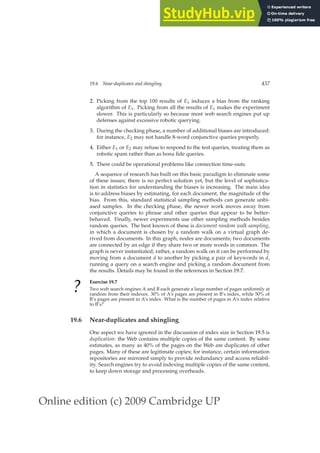 Online edition (c) 2009 Cambridge UP
19.6 Near-duplicates and shingling 437
2. Picking from the top 100 results of E1 induces a bias from the ranking
algorithm of E1. Picking from all the results of E1 makes the experiment
slower. This is particularly so because most web search engines put up
defenses against excessive robotic querying.
3. During the checking phase, a number of additional biases are introduced:
for instance, E2 may not handle 8-word conjunctive queries properly.
4. Either E1 or E2 may refuse to respond to the test queries, treating them as
robotic spam rather than as bona ﬁde queries.
5. There could be operational problems like connection time-outs.
A sequence of research has built on this basic paradigm to eliminate some
of these issues; there is no perfect solution yet, but the level of sophistica-
tion in statistics for understanding the biases is increasing. The main idea
is to address biases by estimating, for each document, the magnitude of the
bias. From this, standard statistical sampling methods can generate unbi-
ased samples. In the checking phase, the newer work moves away from
conjunctive queries to phrase and other queries that appear to be better-
behaved. Finally, newer experiments use other sampling methods besides
random queries. The best known of these is document random walk sampling,
in which a document is chosen by a random walk on a virtual graph de-
rived from documents. In this graph, nodes are documents; two documents
are connected by an edge if they share two or more words in common. The
graph is never instantiated; rather, a random walk on it can be performed by
moving from a document d to another by picking a pair of keywords in d,
running a query on a search engine and picking a random document from
the results. Details may be found in the references in Section 19.7.
?
Exercise 19.7
Two web search engines A and B each generate a large number of pages uniformly at
random from their indexes. 30% of A’s pages are present in B’s index, while 50% of
B’s pages are present in A’s index. What is the number of pages in A’s index relative
to B’s?
19.6 Near-duplicates and shingling
One aspect we have ignored in the discussion of index size in Section 19.5 is
duplication: the Web contains multiple copies of the same content. By some
estimates, as many as 40% of the pages on the Web are duplicates of other
pages. Many of these are legitimate copies; for instance, certain information
repositories are mirrored simply to provide redundancy and access reliabil-
ity. Search engines try to avoid indexing multiple copies of the same content,
to keep down storage and processing overheads.
 