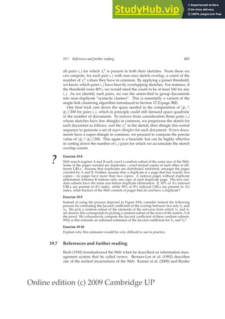 Online edition (c) 2009 Cambridge UP
19.7 References and further reading 441
all pairs i, j for which xπ
i is present in both their sketches. From these we
can compute, for each pair i, j with non-zero sketch overlap, a count of the
number of xπ
i values they have in common. By applying a preset threshold,
we know which pairs i, j have heavily overlapping sketches. For instance, if
the threshold were 80%, we would need the count to be at least 160 for any
i, j. As we identify such pairs, we run the union-ﬁnd to group documents
into near-duplicate “syntactic clusters”. This is essentially a variant of the
single-link clustering algorithm introduced in Section 17.2 (page 382).
One ﬁnal trick cuts down the space needed in the computation of |ψi ∩
ψj|/200 for pairs i, j, which in principle could still demand space quadratic
in the number of documents. To remove from consideration those pairs i, j
whose sketches have few shingles in common, we preprocess the sketch for
each document as follows: sort the xπ
i in the sketch, then shingle this sorted
sequence to generate a set of super-shingles for each document. If two docu-
ments have a super-shingle in common, we proceed to compute the precise
value of |ψi ∩ ψj|/200. This again is a heuristic but can be highly effective
in cutting down the number of i, j pairs for which we accumulate the sketch
overlap counts.
?
Exercise 19.8
Web search engines A and B each crawl a random subset of the same size of the Web.
Some of the pages crawled are duplicates – exact textual copies of each other at dif-
ferent URLs. Assume that duplicates are distributed uniformly amongst the pages
crawled by A and B. Further, assume that a duplicate is a page that has exactly two
copies – no pages have more than two copies. A indexes pages without duplicate
elimination whereas B indexes only one copy of each duplicate page. The two ran-
dom subsets have the same size before duplicate elimination. If, 45% of A’s indexed
URLs are present in B’s index, while 50% of B’s indexed URLs are present in A’s
index, what fraction of the Web consists of pages that do not have a duplicate?
Exercise 19.9
Instead of using the process depicted in Figure 19.8, consider instead the following
process for estimating the Jaccard coefﬁcient of the overlap between two sets S1 and
S2. We pick a random subset of the elements of the universe from which S1 and S2
are drawn; this corresponds to picking a random subset of the rows of the matrix A in
the proof. We exhaustively compute the Jaccard coefﬁcient of these random subsets.
Why is this estimate an unbiased estimator of the Jaccard coefﬁcient for S1 and S2?
Exercise 19.10
Explain why this estimator would be very difﬁcult to use in practice.
19.7 References and further reading
Bush (1945) foreshadowed the Web when he described an information man-
agement system that he called memex. Berners-Lee et al. (1992) describes
one of the earliest incarnations of the Web. Kumar et al. (2000) and Broder
 